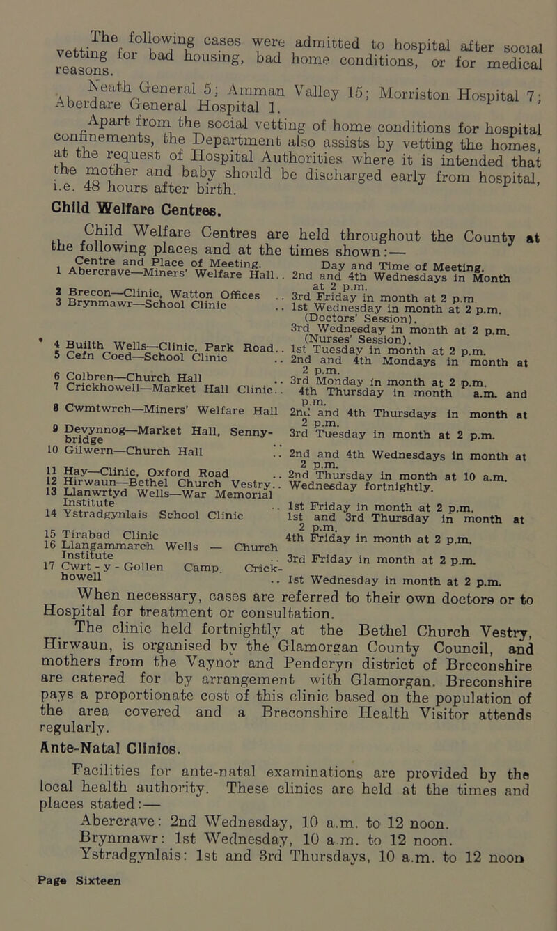 vettinaefor0liO^inif CaS6S V*? 1admitted to hospital after social reasons * ^ h°USUlg’ bad home conditions, or for medical Neatli General 5; Amman Valley 15; Morriston Hospital 7; Aberdare General Hospital 1. F ’ Apart from the social vetting of home conditions for hospital •onhnements the Department also assists by vetting the homes, at the request of Hospital Authorities where it is intended that the mother and baby should be discharged early from hospital i.e. 48 hours after birth. Child Welfare Centres. , Child Welfare Centres are held throughout the County at the following places and at the times shown:— Ppntro ori/4 n ir _ Day and Time of Meeting. 2nd and 4th Wednesdays in Month at 2 p.m. 3rd Friday in month at 2 p.m 1st Wednesday in month at 2 p.m. (Doctors’ Session). 3rd Wednesday in month at 2 p.m (Nurses’ Session). 1st Tuesday in month at 2 p.m. 2nd and 4th Mondays in month 2 p.m. 3rd Monday in month at 2 p.m. Centre and Place of Meeting. 1 Abercrave—Miners’ Welfare Hall. 2 Brecon—Clinic, Watton Offices 3 Brynmawr—School Clinic Builth Wells—Clinic, Park Road. Cefn Coed—School Clinic Colbren—Church Hall Crickhowell—Market Hall Clinic.! at 8 Cwmtwrch—Miners’ Welfare Hall 9 Devynnog—Market Hall, Senny- bridge 10 Gilwern—Church Hall 11 Hay—Clinic, Oxford Road 12 Hirwaun—Bethel Church Vestry. 13 Llanwrtyd Wells—War Memorial Institute 14 Ystradgynlais School Clinic 15 Tirabad Clinic 16 Llangammareh Wells — Church Institute 17 Cwrt - y - Gollen Camp Cricic- a.m. and in month at 4th Thursday in month p.m. 2nd and 4th Thursdays 2 p.m. 3rd Tuesday in month at 2 p.m. 2nd and 4th Wednesdays in month at 2 p.m. 2nd Thursday in month at 10 a.m. Wednesday fortnightly. 1st Friday in month at 2 p.m. 1st and 3rd Thursday in month at 2 p.m. 4th Friday in month at 2 p.m. 3rd Friday in month at 2 p.m. howell .. 1st Wednesday in month at 2 p.m. When necessary, cases are referred to their own doctors or to Hospital for treatment or consultation. The clinic held fortnightly at the Bethel Church Vestry, Hirwaun, is organised by the Glamorgan County Council, and mothers from the Vaynor and Penderyn district of Breconshire are catered for by arrangement with Glamorgan. Breconshire pays a proportionate cost of this clinic based on the population of the area covered and a Breconshire Health Visitor attends regularly. Ante-Natal Clinics. Facilities for ante-natal examinations are provided by the local health authority. These clinics are held at the times and places stated:— Abercrave: 2nd Wednesday, 10 a.m. to 12 noon. Brynmawr: 1st Wednesday, 10 a m. to 12 noon. Ystradgynlais: 1st and 3rd Thursdays, 10 a.m. to 12 noon