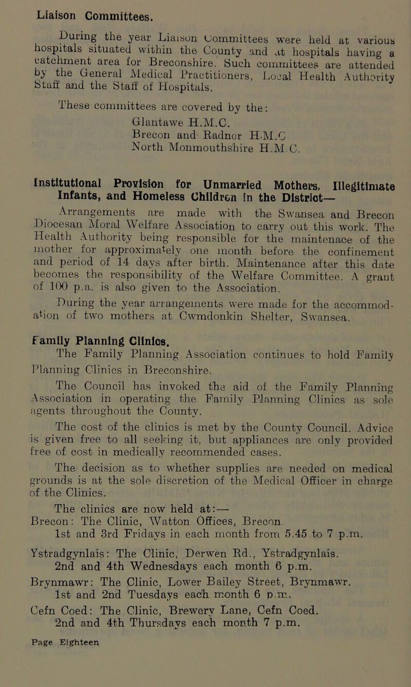 Liaison Committees. During the year Liaison Committees were held at various lospitals situated within the County and at hospitals having a catchment area for Breconshire. Such committees are attended by the General Medical Practitioners, Local Health Authority bluff and the Staff of Hospitals. These committees are covered by the: G Junta we H.M.C. Brecon and Radnor H-M.C North Monmouthshire H.M.C. Institutional Provision for Unmarried Mothers, Illegitimate Infants, and Homeless Children in the District- Arrangements are made with the Swansea and Brecon Diocesan Moral Welfare Association to carry out this work. The Health Authority being responsible for the maintenace of the mother for approximately one month before the confinement and period of 14 days after birth. Maintenance after this date becomes the responsibility of the Welfare Committee. A grant of 100 p.a. is also given to the Association. During the year arrangements were made for the accommod- ation of two mothers at Cwmdonkin Shelter, Swansea. Family Planning Clinics. The Family Planning Association continues to hold Family Planning Clinics in Breconshire. The Council has invoked the aid of the Family Planning Association in operating the Family Planning Clinics as sole agents throughout the County. The cost of the clinics is met by the County Council. Advice is given free to all seeking it, but appliances are only provided free of cost in medically recommended cases. The decision as to whether supplies are needed on medical grounds is at the sole discretion of the Medical Officer in charge of the Clinics. The clinics are now held at:— Brecon: The Clinic, Watton Offices, Brecon 1st and 3rd Fridays in each month from 5.45 to 7 p.m. Ystradgynlais: The Clinic, Derwen Rd., Ystradgynlais. 2nd and 4th Wednesdays each month 6 p.m. Brynmawr: The Clinic, Lower Bailey Street, Brynmawr. 1st and 2nd Tuesdays each month 6 p.m. Cefn Coed: The Clinic, Brewery Lane, Cefn Coed. 2nd and 4th Thursdays each month 7 p.m.