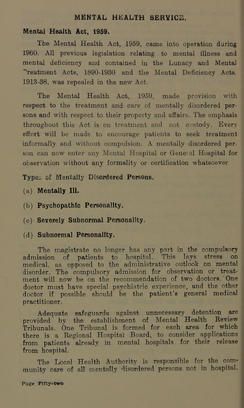 MENTAL HEALTH SERVICE. Mental Health Aot, 1959. The Mental Health Act, 1959, came into operation during 1960. All previous legislation relating to mental illness and mental deficiency and contained in the Lunacy and Mental treatment Acts, 1890-1930 and the Mental Deficiency Acta. 1913-38, was repealed in the new Act. The Mental Health Act, 1959, made provision with respect to the treatment and care of mentally disordered per- sons and with respect to their property and affairs. The emphasis throughout this Act is on treatment and not custody. Every effort will be made to encourage patients to seek treatment informally and without compulsion. A mentally disordered per- son can now enter any Mental Hospital or Gene? al Hospital for observation without any formality or certification whatsoever Typeu of Mentally Disordered Persons. (a) Mentally 111. (b) Psychopathic Personality. (c) Severely Subnormal Personality. (d) Subnormal Personality. The magistrate no longer has any part in the compulsory admission of patients to hospital. This lays stress on medical, as opposed to the administrative outlook on mental disorder. The compulsory admission for observation or treat- ment will now be on the recommendation of two doctors. One doctor must have special psychiatric experience, and the other doctor if possible should be the patient’s general medical practitioner. Adequate safeguards against unnecessary detention are provided by the establishment of Mental Health Review Tribunals. One Tribunal is formed for each area for which there is a Regional Hospital Board, to consider applications from patients already in mental hospitals for their release from hospital. The Local Health Authority is responsible for the com- munity care of all mentally disordered persons not in hospital.