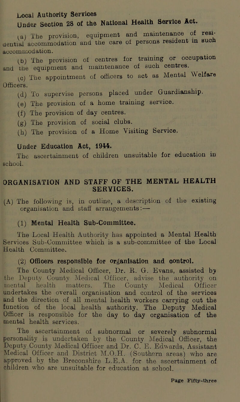 Local Authority Services Under Section 28 of the National Health Service Act. i a) The provision, equipment and maintenance of resi- dential accommodation and the care of persons resident in such accommodation. (b) The provision of centres for training or occupation and the equipment and maintenance of such centres. ^c] The appointment of officers to act as Mental Welfare Officers. ^d) To supervise persons placed under Guardianship. (e) The provision of a home training service. (f) The provision of day centres. (g) The provision of social clubs. (h) The provision of a Home Visiting Service. Under Education Aot, 1944. The ascertainment of children unsuitable for education in school. ORGANISATION AND STAFF OF THE MENTAL HEALTH SERVICES. (A) The following is, in outline, a description of the existing organisation and staff arrangements: — (1) Mental Health Sub-Committee. The Local Health Authority has appointed a Mental Health Services Sub-Committee which is a sub-committee of the Local Health Committee. (2) Officers responsible for organisation and control. The County Medical Officer, Dr. R. G. Evans, assisted by the Deputy County Medical Officer, advise the authority on mental health matters. The County Medical Officer undertakes the overall organisation and control of the services and the direction of all mental health workers carrying out the function of the local health authority. The Deputy Medical Officer is responsible for the day to day organisation of the mental health services. The ascertainment of subnormal or severely subnormal personality is undertaken by the County Medical Officer, the Deputy County Medical Officer and Dr. C. E. Edwards, Assistant Medical Officer and District M.O.H. (Southern areas) who are approved by the Breconshire L.E.A. for the ascertainment of children who are unsuitable for education at school.