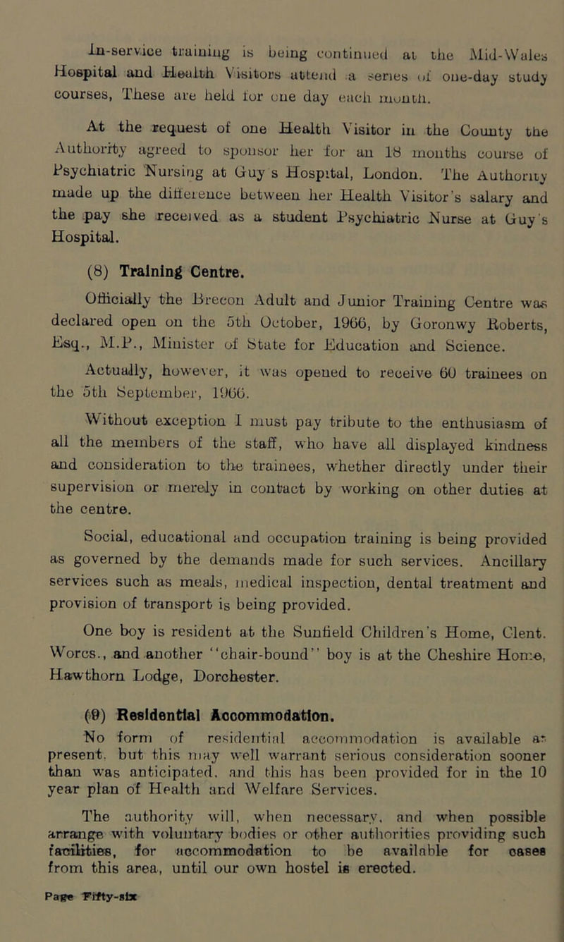 in-service training is being continued at tiie Mid-Wales Hospital and Health. Visitors attend a senes ol one-day study courses, These are held lor one day each month. At the request of one Health Visitor in the County the Authority agreed to sponsor her for an 18 months course of Psychiatric Nursing at Guy s Hospital, London. The Authority made up the difference between her Health Visitor s salary and the pay she received as a student Psychiatric Nurse at Guy's Hospital. (8) Training Centre. Oflicially the .Brecon Adult and Junior Training Centre was declared open on the 5th October, 1906, by Goronwy .Roberts, Esq., M.P., Minister of State for Education and Science. Actually, however, it was opened to receive 60 trainees on the 5th September, 1006. Without exception I must pay tribute to the enthusiasm of all the members of the staff, who have all displayed kindness and consideration to the trainees, whether directly under their supervision or merely in contact by working on other duties at the centre. Social, educational and occupation training is being provided as governed by the demands made for such services. Ancillary services such as meals, medical inspection, dental treatment and provision of transport is being provided. One boy is resident at the Suniield Children's Home, Clent. Worcs., and another “chair-bound” boy is at the Cheshire Home, Hawthorn Lodge, Dorchester. (9) Residential Accommodation. No form of residential accommodation is available ar present, but this may well warrant serious consideration sooner than was anticipated, and this has been provided for in the 10 year plan of Health and Welfare Services. The authority will, when necessary, and when possible arrange with voluntary bodies or other authorities providing such facilities, for accommodation to be available for oases from this area, until our own hostel is erected.