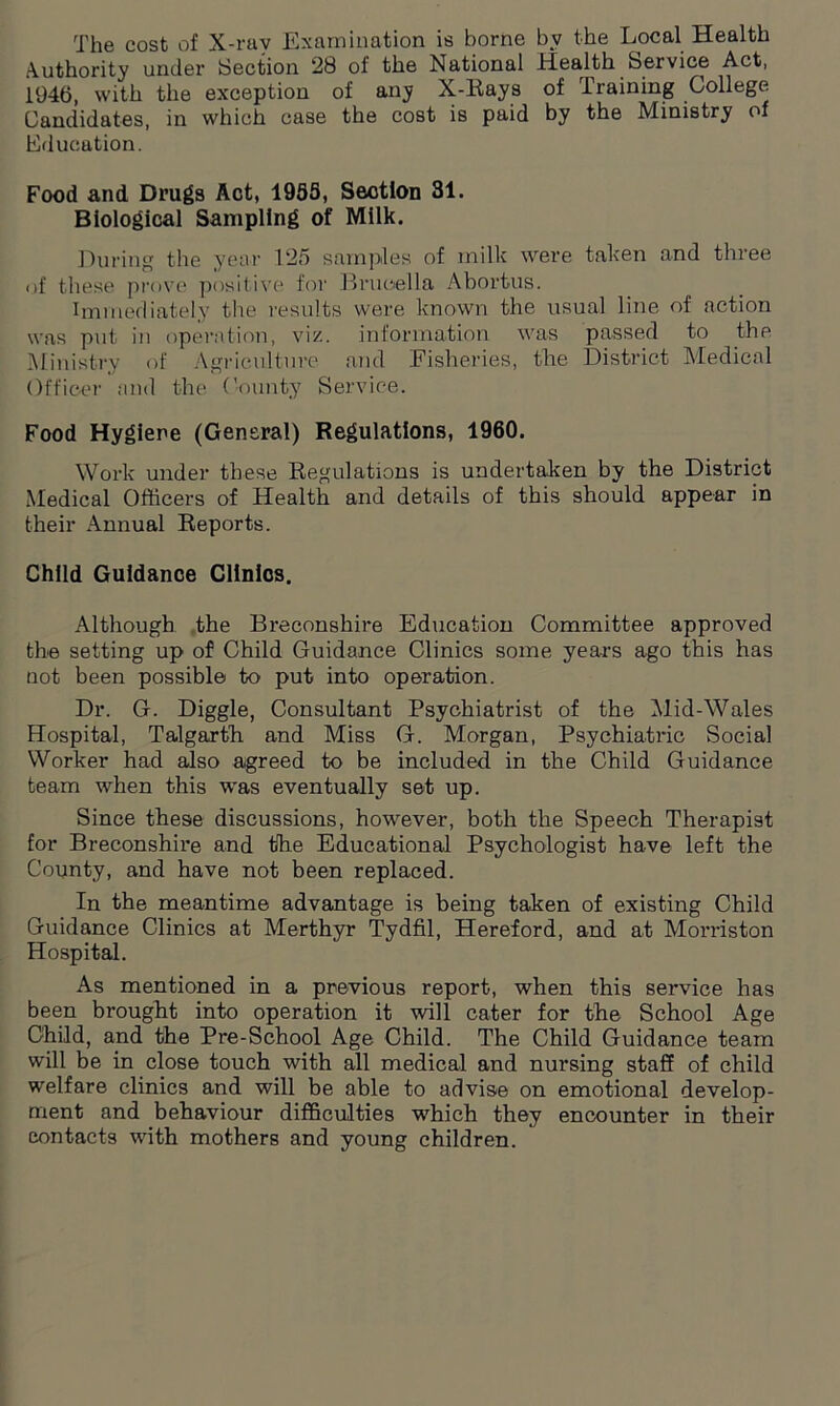 The cost of X-ray Examination is borne by the Local Health Authority under Section 28 of the National Health Service Act, 1946, with the exception of any X-Rays of Training College Candidates, in which case the cost is paid by the Ministry of Education. Food and Drugs Act, 195S, Section 31. Biological Sampling of Milk. During the year 125 samples of milk were taken and three of these prove positive for Brucella Abortus. Immediately the results were known the usual line of action was put in operation, viz. information was passed to the Ministry of Agriculture and Fisheries, the District Medical Officer and the County Service. Food Hygiene (General) Regulations, 1960. Work under these Regulations is undertaken by the District Medical Officers of Health and details of this should appear in their Annual Reports. Child Guidance Clinics. Although the Breconshire Education Committee approved the setting up of Child Guidance Clinics some years ago this has not been possible to put into operation. Dr. G. Diggle, Consultant Psychiatrist of the Mid-Wales Hospital, Talgarth and Miss G. Morgan, Psychiatric Social Worker had also agreed to be included in the Child Guidance team when this was eventually set up. Since these discussions, however, both the Speech Therapist for Breconshire and the Educational Psychologist have left the County, and have not been replaced. In the meantime advantage is being taken of existing Child Guidance Clinics at Merthyr Tydfil, Hereford, and at Morriston Hospital. As mentioned in a previous report, when this service has been brought into operation it will cater for the School Age Child, and the Pre-School Age Child. The Child Guidance team will be in close touch with all medical and nursing staff of child welfare clinics and will be able to advise on emotional develop- ment and behaviour difficulties which they encounter in their contacts with mothers and young children.