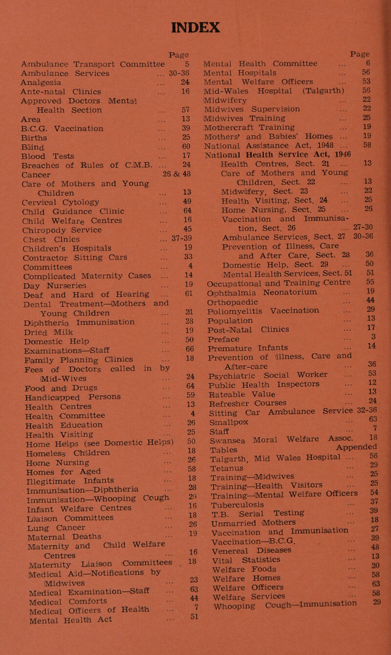 INDEX Page Ambulance Transport Committee 5 Ambulance Services ... 30- 36 Analgesia 24 Ante-natal Clinics 16 Approved Doctors Mental Health Section 57 Area 13 B.C.G. Vaccination 39 Births 25 Blind 60 Blood Tests 17 Breaches of Rules of C.M.B. 24 Cancer 26 & 48 Care of Mothers and Young Children 13 Cervical Cytology 49 Child Guidance Clinic 64 Child Welfare Centres 16 Chiropody Service 45 Chest Clnics ... 37 -39 Children’s Hospitals 19 Contractor Sitting Cars 33 Committees 4 Complicated Maternity Cases 14 Day Nurseries 19 Deaf and Hard of Hearing 61 Dental Treatment—Mothers and Young Children 21 Diphtheria Immunisation 28 Dried Milk 19 Domestic Help 50 Examinations—Staff 66 Family Planning Clinics 18 Fees of Doctors called in by 24 Mid-Wives Food and Drugs 64 Handicapped Persons Health Centres Health Committee Health Education Health Visiting Home Helps (see Domestic Helps) Homeless Children Home Nursing Homes for Aged Illegitimate Infants Immunisation—Diphtheria Immunisation—Whooping Cough Infant Welfare Centres Diaison Committees Lung Cancer Maternal Deaths Maternity and Child Welfare Centres Maternity Liaison i Committees Medical Aid—Notifications by Midwives Medical Examination—Staff Medical Comforts Medical Officers of Health Mental Health Act 59 13 4 26 25 50 18 26 58 18 28 29 16 18 26 19 16 18 23 63 44 7 51 Page 6 Mental Health Committee Mental Hospitals Mental Welfare Officers Mid-Wales Hospital (Talgarth) Midwifery Midwives Supervision Mid-wives Training Mothercraft Training Mothers’ and Babies’ Homes ... National Assistance Act, 1948 ... National Health Service Act, 1946 Health Centres, Sect. 21 Care of Mothers and Young Children, Sect. 22 Midwifery, Sect. 23 Health Visiting, Sect. 24 Home Nursing, Sect. 25 Vaccination and Immunisa- tion, Sect. 26 ... 27-30 Ambulance Services, Sect. 27 30-36 Prevention of Illness, Care and After Care, Sect. 28 Domestic Help, Sect. 29 -Mental Health Services, Sect. 5-1 Occupational and Training Centre Ophthalmia Neon-atorium Orthopaedic Poliomyelitis Vaccination Population Post-Natal Clinics Preface Premature Infants Prevention of illness. Care and After-care Psychiatric Social Worker Public Health Inspectors Rateable Value Refresher Courses Sitting Car Ambulance Service 32-36 Smallpox ••• 63 Staff ••• 7 Swansea Moral Welfare Assoc. 1« Tables Appended Talgarth Mid Wales Hospital ... 56 56 53 56 22 22 25 19 19 58 13 13 22 25 25 36 50 51 55 19 44 29 13 17 3 14 36 53 12 13 24 Tetanus Training—Midwives Training—Health Visitors Training—Mental Welfare Officers Tuberculosis T.B. Serial Testing Unmarried Mothers Vaccination and Immunisation Vaccination—B.C.G. Venereal Diseases Vital Statistics Welfare Foods Welfare Homes Welfare Officers Welfare Services Whooping Cough—Immunisation