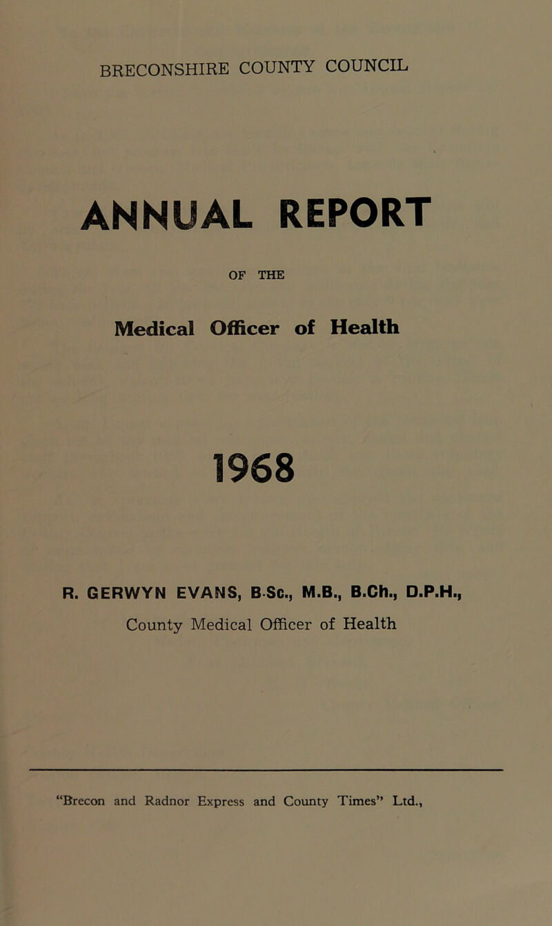 ANNUAL REPORT OF THE Medical Officer of Health 1968 R. GERWYN EVANS, B Sc., M.B., B.Ch., D.P.H., County Medical Officer of Health “Brecon and Radnor Express and County Times” Ltd.,