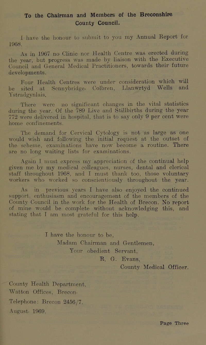 To the Chairman and Members of the Breconshire County Council. I have the honour to submit to you my Annual Report for 1968. As in 1967 no Clinic nor Health Centre was erected during the year, but progress was made by liaison with the Executive Council and General Medical Practitioners, towards their future developments. Four Health Centres were under consideration which will be sited at Sennybridge. Colbren, Llanwrtyd Wells and Ystradgynlais. There were no significant changes in the vital statistics during the year. Of the 789 Live and Stillbirths during the year 772 were delivered in hospital, that is to say only 9 per cent were home confinements. The demand for Cervical Cytology is not as large as one would wish and following the initial request at the outset of the scheme, examinations have now become a routine. There are no long waiting lists for examinations. Again I must express my appreciation of the continual help given me by my medical colleagues, nurses, dental and clerical staff throughout 1968, and I must thank too, those voluntary workers who worked so conscientiously throughout the year. As in previous years I have also enjoyed the continued support, enthusiasm and encouragement of the members of the County Council in the work for the Health of Brecon. No report of mine would be complete without acknowledging this, and stating that I am most grateful for this help. T have the honour to be, Madam Chairman and Gentlemen, Your obedient Servant, R. G. Evans, County Medical Officer. County Health Department, Watton Offices, Brecon- Telephone: Brecon 2456/7. August- 1969. Page Three