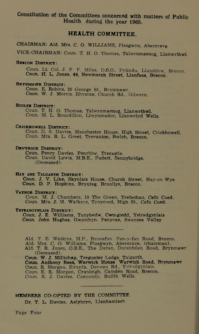 Constitution of the Committees concerned with matters of Public Health during the year 1968. HEALTH COMMITTEE. CHAIRMAN: Aid. Mrs. C. O. WILLIAMS, Plasgwvn, Abercrave VICE-CHAIRMAN: Coun. T. H. O. Thomas, Talwrnmaenog, Llanwrthwl Brecon District: Coun. Lt. Col. J. P F. Miles, D.S.O., Pytindu, Llanddew, Brecon. Coun. H, L. Jones, 49, Newmarch Street, Llanfaes, Brecon. Srynmawr District: Coun. E. Robins, 26 George St., Brynmawr. Coun. W. J. Morris. Rhyscae, Church Rd., Gilwern. Builth District: Coun. T. H. O. Thomas, Talwrnmaenog, LlanwrthwL Coun. M. L. Bourdillon, Llwynmadoc, Llanwrtyd Wells. Crickhowell District: Coun. D. S. Davies, Manchester House, High Street, Crickhowell. Coun. Mrs. B. L. Greet, Trevanion, Bwlch, Brecon. Devynock District: Coun. Penry Davies, Penrhiw, Trecastle. Coun. David Lewis, M.B.E., Padest, Sennybridge. (Deceased). Hay and Talgarth District: Coun. J. V. Like, Skynlais House, Church Street, Hay-on Wye. Coun. D. P. Hopkins, Brynteg, Bronllys, Brecon. Vaynor District: Coun. M. J. Chambers, 10 The Green, Trefechan, Cefn Coed. Coun. Mrs. J. M. Watkevs, Tynycoed, High St., Cefn Coed. Ystradgynlais District: Coun. J. E. Williams, Tanybedw, Cwmgiedd, Ystradgynlais Coun. John Hughes, Gwynfryn. Penycae, Swansea Valley Aid. T. E. Watkins, M.P., Bronafon. Pen-v-fan Road, Brecon. Aid. Mrs. C. O. Williams, Plasgwyn, Abercrave, (chairman). Aid. T. R. Jones, O.B.E., The Daren, Darenfelen Road, Brynmawr (Deceased). Coun. W. J. Millichap, Tregunter Lodge. Talgarth. Coun. Anthony Rees, Warwick House Warwick Road, Brynmawr Coun. R. Morgan, Eiranfa, Derwen Rd., Ystradgynlais. Coun. E. R. Morgan, Cranleigh, Camden Road, Brecon. Coun. R. J. Davies, Caepandy, Builth Wells. MEMBERS CO-OPTED BY THE COMMITTEE Dr. T. L. Davies, Aelybryn, Llanhamlach