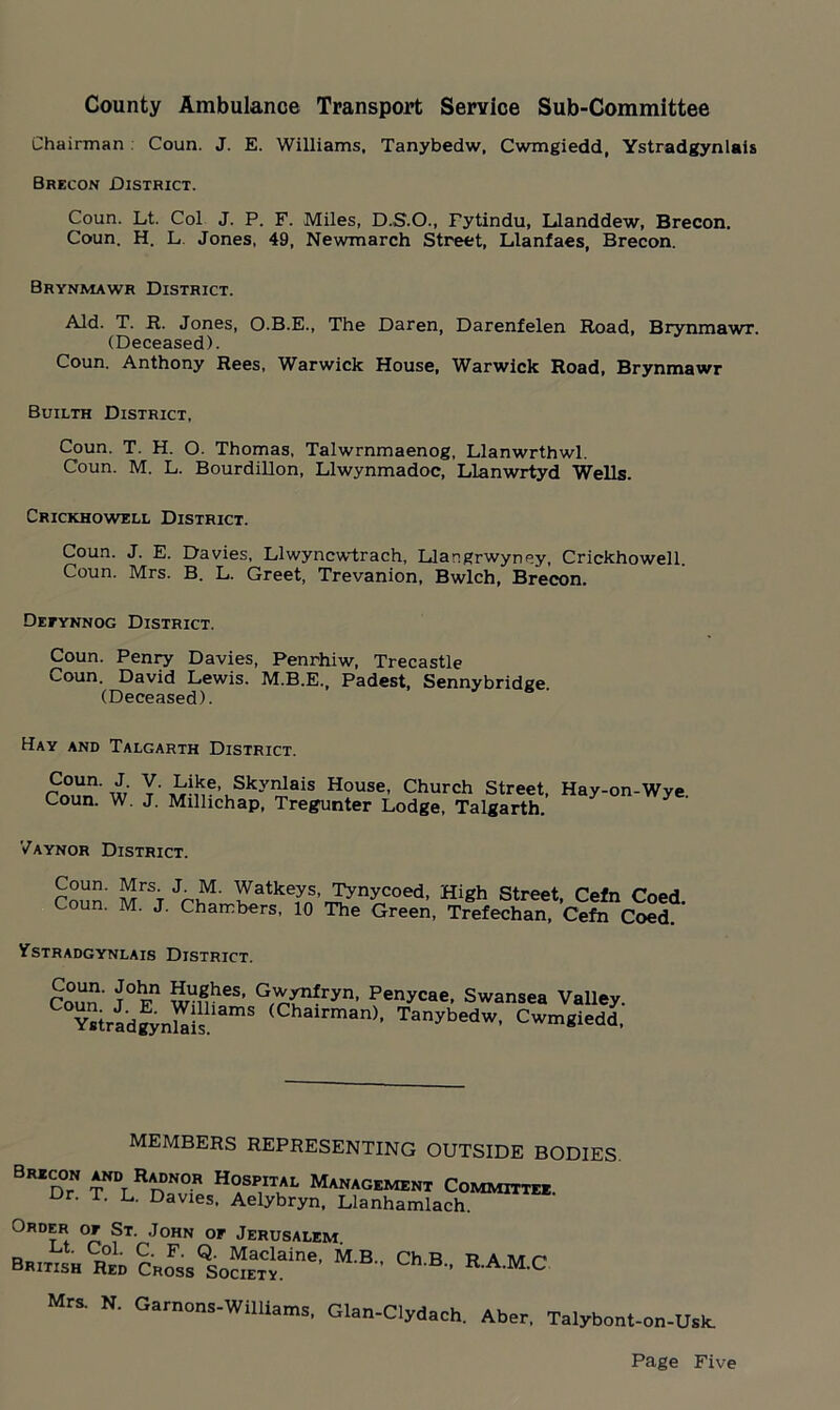 County Ambulance Transport Service Sub-Committee Chairman Coun. J. E. Williams, Tanybedw. Cwmgiedd, Ystradgynlais Brecon District. Coun. Lt. Col J. P. F. Miles, D.S.O., Fytindu, Llanddew, Brecon. Coun. H. L. Jones, 49, Newmarch Street, Llanfaes, Brecon. Brynmawr District. Aid. T. R. Jones, O.B.E., The Daren, Darenfelen Road, Brynmawr. (Deceased). Coun. Anthony Rees, Warwick House, Warwick Road, Brynmawr Builth District, Coun. T. H. O. Thomas, Talwrnmaenog, Llanwrthwl. Coun. M. L. Bourdillon, Llwynmadoc, Llanwrtyd Wells. Crickhowell District. Coun. J. E. Davies, Llwyncwtrach, Llangrwyney, Crickhowell. Coun. Mrs. B. L. Greet, Trevanion, Bwlch, Brecon. Defynnog District. Coun. Penry Davies, Penrhiw, Trecastle v^oun. David Lewis. M.B.E. Padest, Sennybridee (Deceased). Hay and Talgarth District. roun'w T-^VSk^ais House- Church Street, Hay-on-Wye. Coun. W. J. Millichap, Tregunter Lodge, Talgarth. Vaynor District. Coun MrST JrhM' ^atkeys, Tynycoed, High Street, Cefn Coed. Coun. M. J. Chambers, 10 The Green, Trefechan, Cefn Coed. Ystradgynlais District. Coun‘ T°Fn wniieS' G^{nfryn’ Penycae> Swansea Valley. YstradgynSs mS (Chairman)- Tanybedw, Cwmgiedd, MEMBERS REPRESENTING OUTSIDE BODIES. BRZdT TNDLRDTviP,HASPIITKL Management Committee. u ' u Davies- Aelybryn, Llanhamlach. Order of St. John of Jerusalem British Hsr Cross^o”^6' M'B Ch B ' RA.M.C Mrs. N. Garnons*Williams. Glan-C]yd,ch. Aber. Talybont-on-Usk.