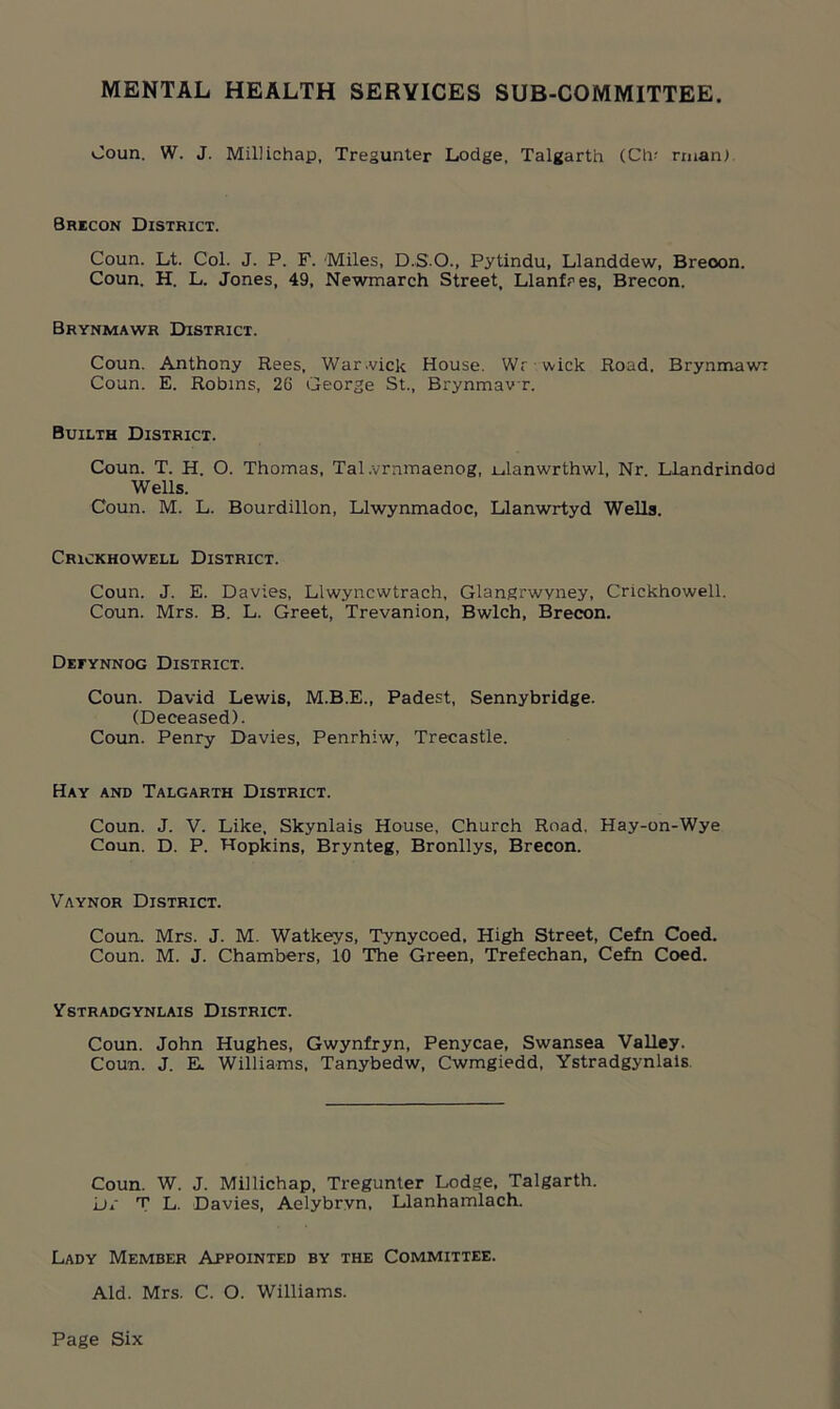 MENTAL HEALTH SERVICES SUB-COMMITTEE. Coun. W. J. Millichap, Tregunter Lodge, Talgarth (Civ rrnan). Brecon District. Coun. Lt. Col. J. P. F. Miles, D.S.O., Pytindu, Llanddew, Breoon. Coun. H. L. Jones, 49, Newmarch Street, Llanfres, Brecon. Brynmawr District. Coun. Anthony Rees, War.vick House. Wr wick Road. Brynmawr Coun. E. Robins, 26 George St., Brynmawr. Builth District. Coun. T. H. O. Thomas, Tal.vrnmaenog, iGanwrthwl, Nr. Llandrindod Wells. Coun. M. L. Bourdillon, Llwynmadoc, Llanwrtyd Wells. Crickhowell District. Coun. J. E. Davies, Llwyncwtrach, Glangrwyney, Crickhowell. Coun. Mrs. B. L. Greet, Trevanion, Bwlch, Brecon. Defynnog District. Coun. David Lewis, M.B.E., Padest, Sennybridge. (Deceased). Coun. Penry Davies, Penrhiw, Trecastle. Hay and Talgarth District. Coun. J. V. Like, Skynlais House, Church Road. Hay-on-Wye Coun. D. P. Hopkins, Brynteg, Bronllys, Brecon. Vaynor District. Coun. Mrs. J. M. Watkeys, Tynycoed, High Street, Cefn Coed. Coun. M. J. Chambers, 10 The Green, Trefechan, Cefn Coed. Ystradgynlais District. Coun. John Hughes, Gwynfryn, Penycae, Swansea Valley. Coun. J. E. Williams, Tanybedw, Cwmgiedd, Ystradgynlais Coun. W. J. Millichap, Tregunter Lodge, Talgarth. L)i T L. Davies, Aelybrvn, Llanhamlach. Lady Member Appointed by the Committee. Aid. Mrs. C. O. Williams.