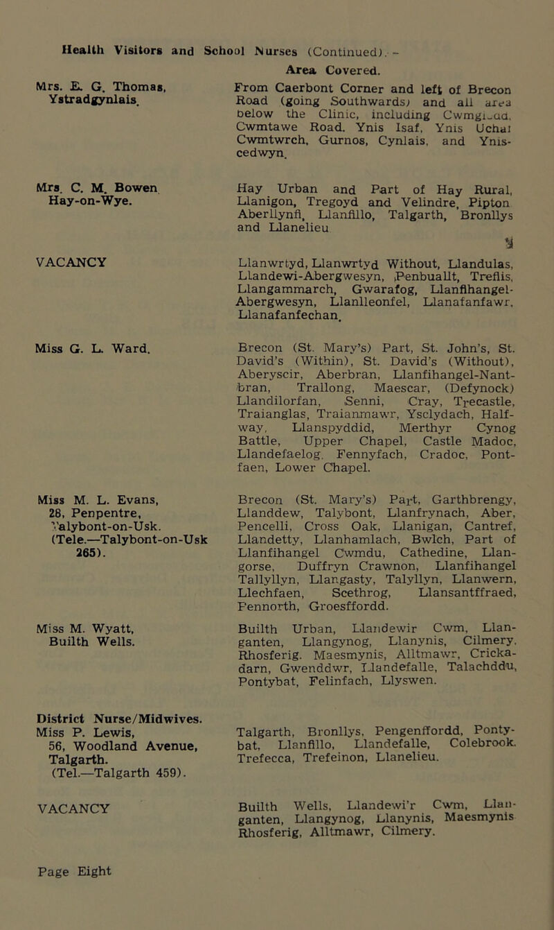 Health Visitors and School Nurses (Continued;.- Mrs. E. G. Thomas, Ystradgynlais. Area Covered. From Caerbont Corner and left of Brecon Road (going Southwards; and ail area oeiow the Clinic, including Cwmgi_aa. Cwmtawe Road. Ynis Isaf, Ynis Uchai Cwmtwrch. Gurnos, Cynlais, and Ynis- cedwyn. Mrs. C. M. Bowen Hay-on-Wye. Hay Urban and Part of Hay Rural, Llanigon, Tregoyd and Velindre, Pipton Aberliynfi, Llanfillo, Talgarth, Bronllys and Llanelieu VACANCY Llanwrtyd, Llanwrtyd Without, Llandulas, LLandewi-Abergwesyn, Penbuallt, Treflis, Llangammarch, Gwarafog, Llanflhangel- Abergwesyn, Llanlleonfel, Llanafanfawr, Llanafanfechan. Miss G. L. Ward. Brecon (St. Mary’s) Part, St. John’s, St. David’s (Within), St. David’s (Without), Aberyscir, Aberbran, Llanfihangel-Nant- bran, Trallong, Maescar, (Defynock) Llandilorfan, Senni, Cray, Trecastle, Traianglas, Traianxnawr, Ysclydach, Half- way, Llanspyddid, Merthyr Cynog Battle, Upper Chapel, Castle Madoc, Llandefaelog, Fennyfach, Cradoc, Pont- faen, Lower Chapel. Miss M. L. Evans, 28, Penpentre, Valybont-on-Usk. (Tele.—Talybont-on-Usk 265). Brecon (St. Mary’s) Payt, Garthbrengy, Lianddew, Talybont, Llanfrynach, Aber, Pencelli, Cross Oak, Llanigan, Cantref, Llandetty, Llanhamlach, Bwlch, Part of Llanfihangel Cwmdu, Cathedine, Llan- gorse, Duffryn Crawnon, Llanfihangel Tallyllyn, Llangasty, Talyllyn, Llanwern, Llechfaen, Scethrog, Llansantffraed, Pennorth, Groesffordd. Miss M. Wyatt, Builth Wells. Builth Urban, LJandewir Cwm, Llan- ganten, Llangynog, Llanynis, Cilmery. Rhosferig. Maesmynis, Alltmawr, Cricka- darn, Gwenddwr, Llandefalle, Talachddu, Pontybat, Felinfach, Llyswen. District Nurse/Midwives. Miss P. Lewis, 56, Woodland Avenue, Talgarth. (Tel.—Talgarth 459). Talgarth, Bronllys, Pengenffordd, Ponty- bat. Llanfillo, Llandefalle, Colebrook. Trefecca, Trefeinon, Llanelieu. VACANCY Builth Wells, Llandewi’r Cwm, Llan- ganten, Llangynog, Llanynis, Maesmynis Rhosferig, Alltmawr, Cilmery. Page Eight