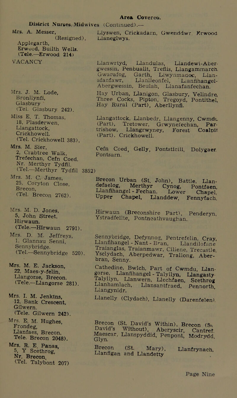 District Nurses/Mid wives (Continued).— Mrs. A. Messer, Llyswen, Crickadarn, Gwenddwr Krwood (Resigned), Lianeglwys. Applegarth, Erwood, Builth Wells. (Tele.—Erwood 214) VACANCY Mrs. J. M. Lode, Bronllynfi, Glasbury (Tel. Glasbury 242). Llanwrtyd, Llandulas, Llandewi-Aber- gwessin, Penbuallt, Treflis, Llangammarch. Gwarafog, Garth, Llwynmadoc, Llan- afanfawr, Llanlleonfel, Lianfihangel- Abergwessin, Beulah, Llanafanfechan. Hay Urban, Llanigon, Glasbury, Velindre, Three Cocks, Pipton, Tregoyd, Pontithel, Hay Rural (Part), Aberllynfi. Miss E. T. Thomas, 18, Plasderwen, Llangattock, Crickhowell. (Tel. Crickhowell 383), Llangattock, Llanbedr, Llangenny, Cwmdu (Part), Tretower, Grwynefechan, Par- trishow, Llangrwyney, Forest Coalpit (Part). Crickhowell. Mrs. M. Sier, 2, Crabtree Walk, Trefechan, Cefn Coed. Nr. Merthyr Tydfil. (Tel.—Merthyr Tydfil 3852) Cefn Coed, Geliy, Pontsarn. Pontsticili, Dolygaer Mrs. M. C. James, 25. Coryton Close, Brecon, (Tel. Brecon 2762). Brecon Urban (St. John), Battle, Llan- defaelog, Merthyr Cynog, Pontfaen, Llanfihangel - Fechan, Lower Chapel, Upper Chapel, Llanddew. Fennyfach, Mrs. M. D. Jones, 5, John Street, Hirwaun. (Tele.—Hirwaun 2791). Mrs. D. M. Jeffreys, 1, Glannau Senni, Sennybridge. (Tel.—Sennybridge 520). Mrs. M. E. Jackson, 22, Maes-y-felin, Llangorse, Brecon. (Tele.—Llangorse 281). Mrs. I. M. Jenkins, 12, Bank Crescent, Gilwern. (Tele. Gilwern 242). Mrs. E. M. Hughes, Frondeg, Llanfaes, Brecon. Tele. Brecon 2048). Mrs. R. E. Panas, 5, Y Scethrog, Nr. Brecon. (Tel. Talybont 207) Hirwaun (Breconshire Part-), Penderyn, Ystradfellte, Pontneathvaugban. Sennybridge, Defynnog, Pentrefelin, Cray, Llanfihangel - Nant - Bran, Llandilofane Traianglas, Traianmawr, Ciliene, Trecastle, Ysclydach, Aberpedwar, Trallong, Aber- bran, Senny. Cathedine, Bwlch, Part of Cwmdu, Llan- gorse, Llanfihangel - Talyllyn, Llangasty Talyllyn, Llanwem, Llechfaen, Scethrog Llanhamlach, Llansantfraed, Pennorth Liangynidr. Llanelly (Clydach), Llanelly (Darenfelen). Brecon (St. David’s Within), Brecon (Si David’s Without), Aberyscir, Cantrel Maescar, Llanspyddid, Penpont, Modrydd Glyn. J ’ Brecon (St. Mary), Llanfrynach, Llanfigan and Llandetty