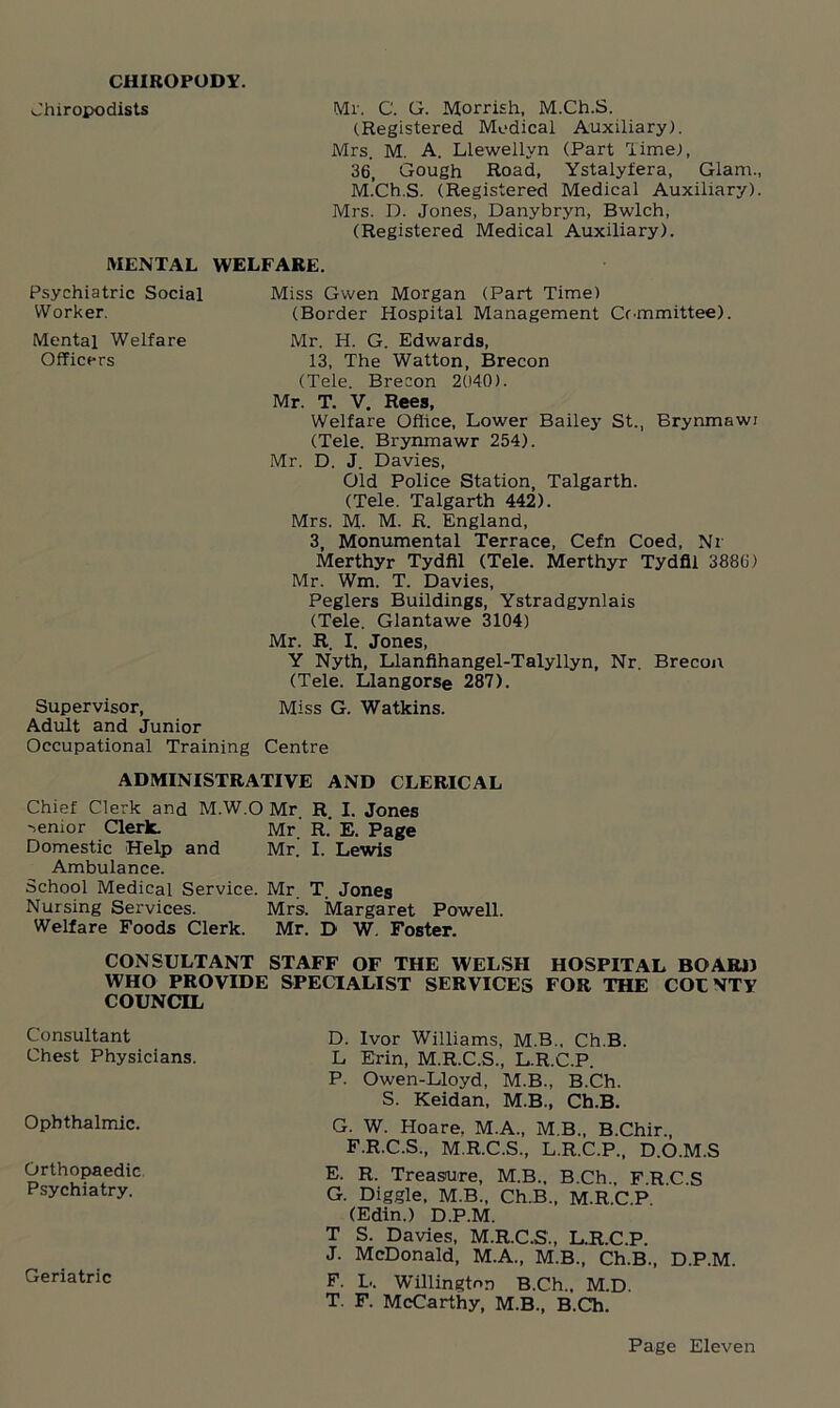 CHIROPODY. Chiropodists Mr. C. G. Morrish, M.Ch.S. (Registered Medical Auxiliary). Mrs. M. A. Llewellyn (Part lime), 36, Gough Road, Ystalyfera, Glam., M.Ch.S. (Registered Medical Auxiliary). Mrs. D. Jones, Danybryn, Bwlch, (Registered Medical Auxiliary). MENTAL WELFARE. Psychiatric Social Miss Gwen Morgan (Part Time) Worker. (Border Hospital Management Committee). Mental Welfare Mr. H. G. Edwards, Officers 13, The Watton, Brecon (Tele. Brecon 2040). Mr. T. V. Rees, Welfare Office, Lower Bailey St., Brynmawi (Tele. Brynmawr 254). Mr. D. J. Davies, Old Police Station, Talgarth. (Tele. Talgarth 442). Mrs. M- M. R. England, 3, Monumental Terrace, Cefn Coed, Nr Merthyr Tydfil (Tele. Merthyr Tydfil 3886) Mr. Wm. T. Davies, Peglers Buildings, Ystradgynlais (Tele. Glantawe 3104) Mr. R. I. Jones, Y Nyth, Llanfihangel-Talyllyn, Nr. Brecon (Tele. Llangorse 287). Supervisor, Miss G. Watkins. Adult and Junior Occupational Training Centre ADMINISTRATIVE AND CLERICAL Chief Clerk and M.W.O Mr R. I. Jones senior Clerk. Mr' R.' E. Page Domestic Help and Mr. I. Lewis Ambulance. School Medical Service. Mr. T. Jones Nursing Services. Mr9. Margaret Powell. Welfare Foods Clerk. Mr. D W. Foster. CONSULTANT STAFF OF THE WELSH HOSPITAL BO AIM) WHO PROVIDE SPECIALIST SERVICES FOR THE COL VTY COUNCIL Consultant Chest Physicians. Ophthalmic. Orthopaedic Psychiatry. Geriatric D. Ivor Williams, M.B., Ch.B. L Erin, M.R.C.S., L.R.C.P. P. Owen-Lloyd, M.B., B.Ch. S. Keidan, M.B., Ch.B. G. W. Hoare. M.A., M B., B.Chir., F.R.C.S., M.R.C.S., L.R.C.P., D.O.M.S E. R. Treasure, M.B., B.Ch., F.R.C.S G. Diggle, M.B., Ch.B., M.R.C.P (Edin.) D.P.M. T S. Davies, M.R.C.S., L.R.C.P. J. McDonald, M.A., M.B., Ch.B., D.P.M. F. L. Willington B.Ch., M.D. T. F. McCarthy, M.B., B.Ch.