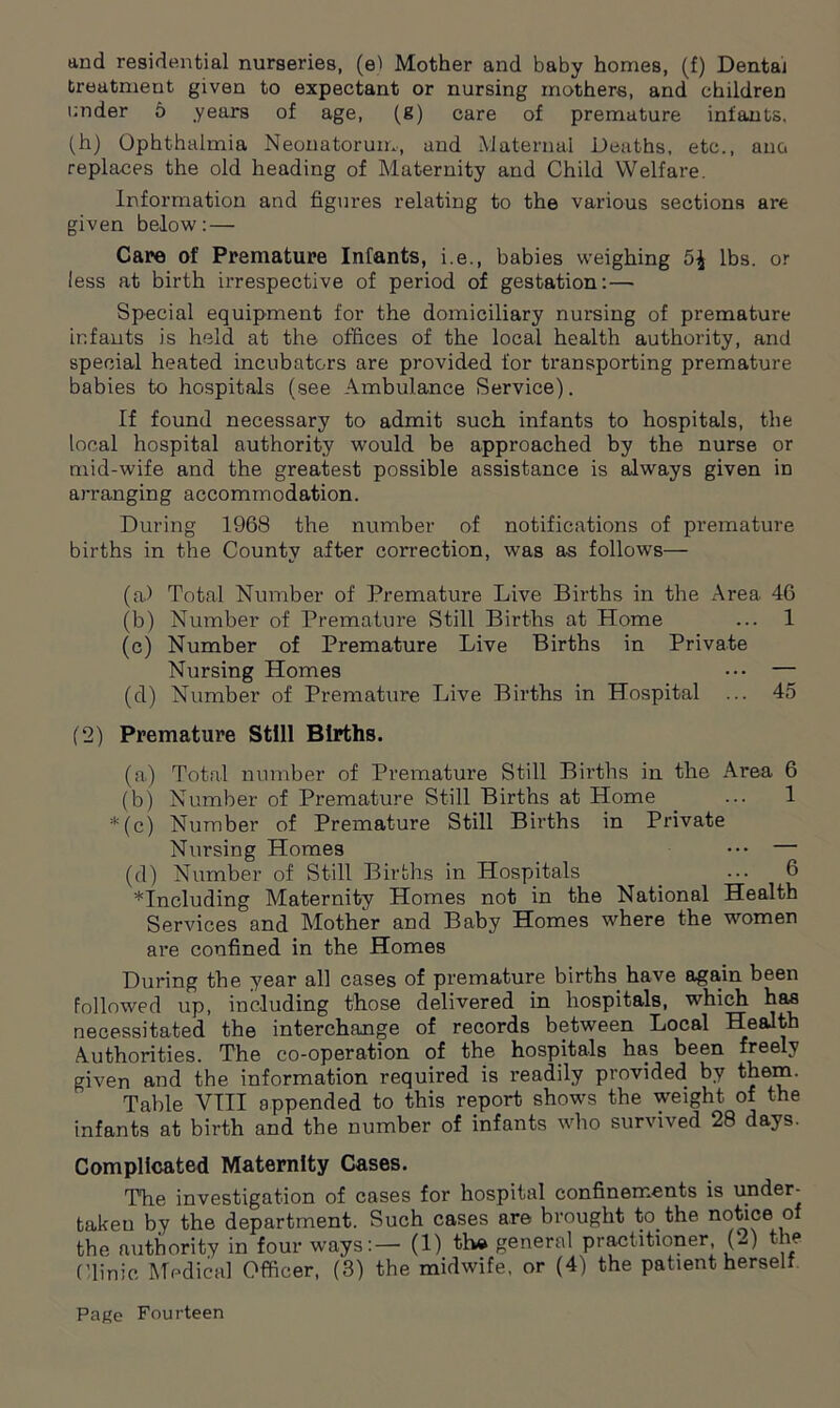 and residential nurseries, (el Mother and baby homes, (f) Dental treatment given to expectant or nursing mothers, and children under 5 years of age, (g) care of premature infants, (h) Ophthalmia Neonatorum, and Maternal Deaths, etc., an& replaces the old heading of Maternity and Child Welfare. Information and figures relating to the various sections are given below: — Care of Premature Infants, i.e., babies weighing 5^ lbs. or less at birth irrespective of period of gestation:—• Special equipment for the domiciliary nursing of premature infants is held at the offices of the local health authority, and special heated incubators are provided for transporting premature babies to hospitals (see Ambulance Service). If found necessary to admit such infants to hospitals, the local hospital authority would be approached by the nurse or mid-wife and the greatest possible assistance is always given in arranging accommodation. During 1968 the number of notifications of premature births in the County after correction, was as follows— (a) Total Number of Premature Live Births in the Area 46 (b) Number of Premature Still Births at Home ... 1 (c) Number of Premature Live Births in Private Nursing Homes — (d) Number of Premature Live Births in Hospital ... 45 (2) Premature Still Births. (a) Total number of Premature Still Births in the Area 6 (b) Number of Premature Still Births at Home ... 1 *(c) Number of Premature Still Births in Private Nursing Homes ••• — (d) Number of Still Births in Hospitals _ ••• 6 ^Including Maternity Homes not in the National Health Services and Mother and Baby Homes where the women are confined in the Homes During the year all cases of premature births have again been followed up, including those delivered in hospitals, which has necessitated the interchange of records between Local Health Authorities. The co-operation of the hospitals has been freely given and the information required is readily provided by them. Table VIII appended to this report shows the weight of the infants at birth and the number of infants who survived 28 days. Complicated Maternity Cases. The investigation of cases for hospital confinements is under^ taken by the department. Such cases are brought to the notice o the authority in four ways:— (1) th* general practitioner (2) the Clinic Medical Officer, (3) the midwife, or (4) the patient herself