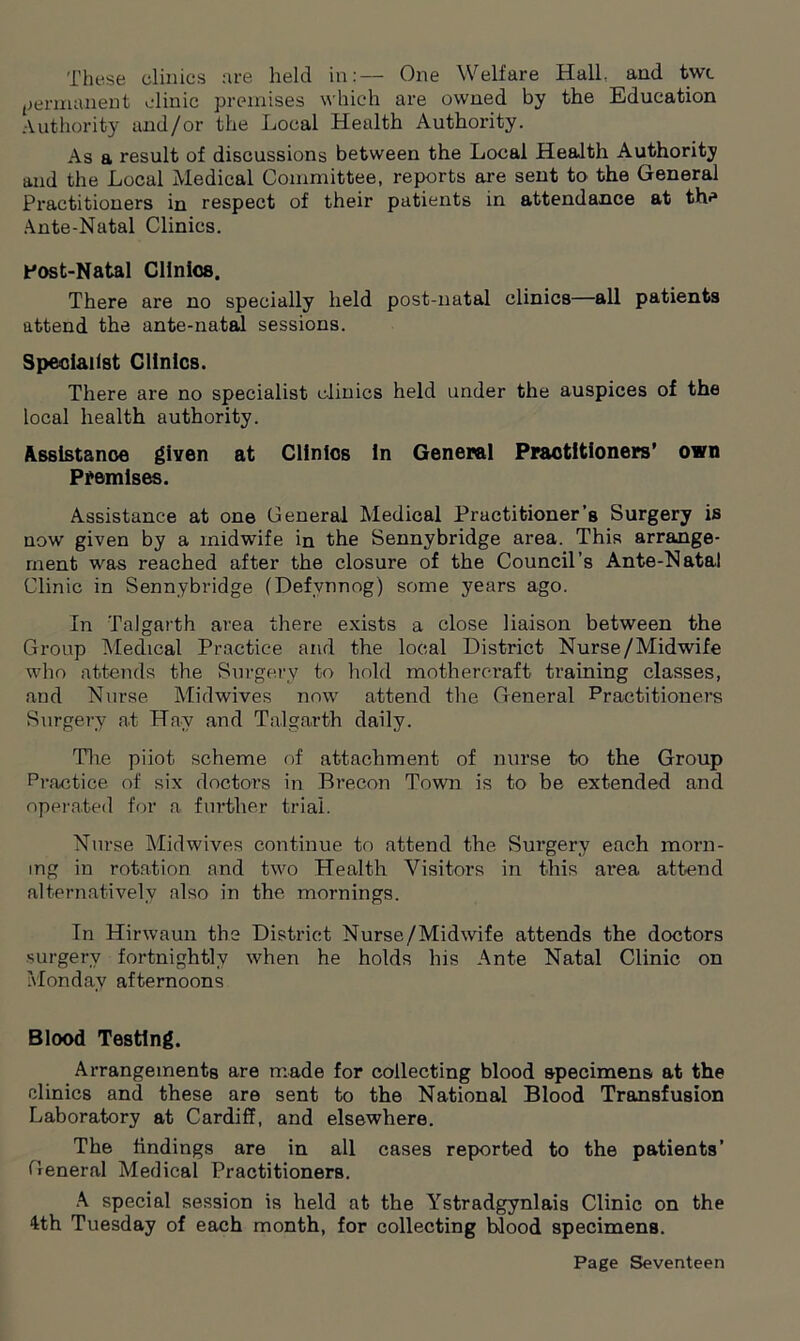These clinics are held in:— One Welfare Hall, and twc permanent clinic premises which are owned by the Education Authority and/or the Local Health Authority. As a result of discussions between the Local Health Authority and the Local Medical Committee, reports are sent to the General Practitioners in respect of their patients in attendance at the Ante-Natal Clinics. Post-Natal Clinics. There are no specially held post-natal clinics—all patients attend the ante-natal sessions. Specialist Clinics. There are no specialist clinics held under the auspices of the local health authority. Assistance given at Clinics in General Practitioners’ own Premises. Assistance at one General Medical Practitioner’s Surgery is now given by a midwife in the Sennybridge area. This arrange- ment was reached after the closure of the Council’s Ante-Natal Clinic in Sennybridge (Defvnnog) some years ago. In Talgarth area there exists a close liaison between the Group Medical Practice and the local District Nurse/Midwife who attends the Surgery to hold mothereraft training classes, and Nurse Midwives now attend the General Practitioners Surgery at Hav and Talgarth daily. The piiot. scheme of attachment of nurse to the Group Practice of six doctors in Brecon Town is to be extended and operated for a further trial. Nurse Midwives continue to attend the Surgery each morn- ing in rotation and two Health Visitors in this area attend alternatively also in the mornings. In Hirwaun the District Nurse/Midwife attends the doctors surgery fortnightly when he holds his Ante Natal Clinic on Monday afternoons Blood Testing. Arrangements are made for collecting blood specimens at the clinics and these are sent to the National Blood Transfusion Laboratory at Cardiff, and elsewhere. The findings are in all cases reported to the patients’ General Medical Practitioners. A special session is held at the Ystradgynlais Clinic on the 4th Tuesday of each month, for collecting blood specimens.