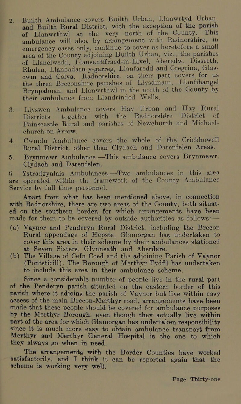 2. Builtli Ambulance covers Builth Urban, Llanwrtyd Urban, and Builth Rural District, with the exception of the parish of Llanwrthwl at the very north of the County. This ambulance will also, by arrangement with Radnorshire, in emergency cases only, continue to cover as heretofore a small area of the County adjoining Builth Urban, viz., the parishes of Llanelwedd, Llansantffraed-in-Elvel, Aberedw, Disserth, Rhulen, Llanbudarn-y-garreg, Llanfaredd and Cregrina, Glas- cwm and Colva. Radnorshire on their part covers for us the three Breconshire parishes of Llysdinam, Llanfihangel Brynpabuan, and Llanwrthwl in the north of the County by their ambulance from Llandrindod Wells. 3. Llyswen Ambulance covers LTav Urban and Hay Rural Districts together with the Radnorshire District of Painscastle Rural and parishes of Newcburcb and Michael- cburch-on-Arrow. 4. Cwmdu Ambulance covers the whole of the Crickhowell Rural District, other than Clydach and Darenfelen Areas. 5. Brynmawr Ambulance.—This ambulance covers Brynmawr, Clydach and Darenfelen. 8 Ystradgynlais Ambulances.—Two ambulances in this area are operated within the framework of the County Ambulance Service by full time personnel. Apart from, what has been mentioned above, in connection with Radnorshire, there are two areas of the County, both situat- ed on the southern border, for which arrangements have been made for them to be covered by outside authorities as follows:—- (a) Vaynor and Penderyn Rural District, including the Brecon Rural appendage of Hepste. Glamorgan has undertaken to cover this area in their scheme by their ambulances stationed at Seven Sisters, Glvnneath and Aberdare. (bj The Village of Cefn Coed and the adjoining Parish of Vaynor (Pontsticill). The Borough of Merthyr Tydfil has undertaken to include this area in their ambulance scheme. Since a considerable number of people live in the rural part of the Penderyn parish situated on the eastern border of this parish where it adjoins the parish of Vaynor but live within easy access of the main Brecon-Mei’thyr road, arrangements have been made that these people should be covered for ambulance purposes by the Merthyr Borough, even though they actually live within part of the area for which Glamorgan has undertaken responsibility since it is much more easy to obtain ambulance transport from Merthyr and Merthyr General Hospital ?s the one to which they always go when in need. The arrangements with the Border Counties have worked satisfactorily, and I think it can be reported again that the scheme is working very well.