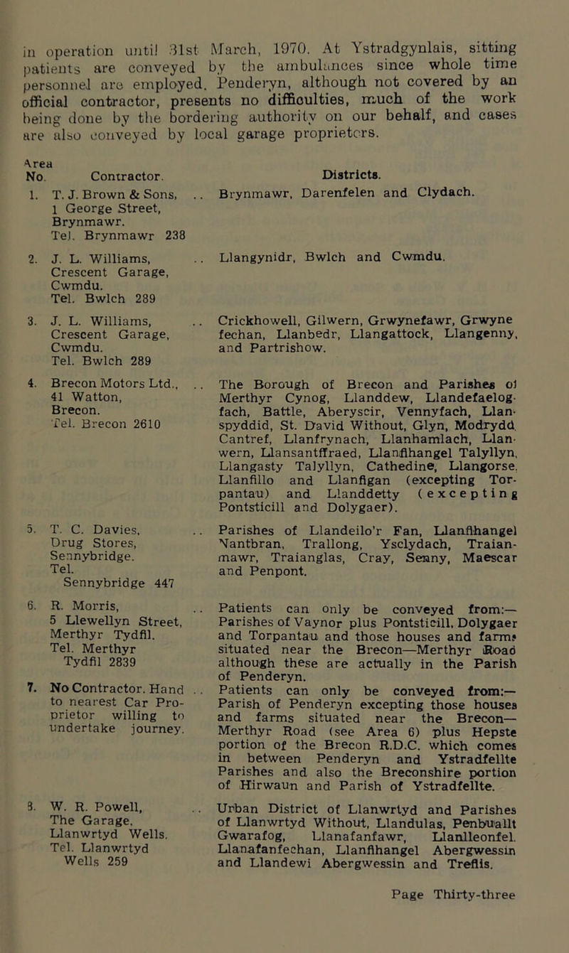 in operation until 31st March, 1970. At Ystradgynlais, sitting patients are conveyed by the ambulances since whole time personnel are employed. Penderyn, although not covered by an official contractor, presents no difficulties, much of the work being done by the bordering authority on our behalf, and cases are also conveyed by local garage proprietors. Area No. Contractor. 1. T. J. Brown & Sons, 1 George Street, Brynmawr. TeJ. Brynmawr 238 2. J. L. Williams, Crescent Garage, Cwmdu. Tel. Bwlch 289 3. J. L. Williams, Crescent Garage, Cwmdu. Tel. Bwlch 289 4. Brecon Motors Ltd., .. 41 Watton, Brecon. Tel. Brecon 2610 5. T. C. Davies, Drug Stores, Sennybridge. Tel. Sennybridge 447 6. R. Morris, 5 Llewellyn Street, Merthyr Tydfil. Tel. Merthyr Tydfil 2839 7. No Contractor. Hand .. to nearest Car Pro- prietor willing to undertake journey. 3. W. R. Powell, The Garage, Llanwrtyd Wells. Tel. Llanwrtyd Wells 259 Districts. Brynmawr, Darenfelen and Clydach. Llangynidr, Bwlch and Cwmdu. Crickhowell, Gilwern, Grwynefawr, Grwyne fechan, Llanbedr, Llangattock, Llangenny, and Partrishow. The Borough of Brecon and Parishes ol Merthyr Cynog, Llanddew, Llandefaelog- fach, Battle, Aberyscir, Vennyfach, Llan- spyddid, St. David Without, Glyn, Modrydd Cantref, Llanfrynach, Llanhamlach, Llan- wern, LJansantffraed, Llanflhangel Talyllyn, Llangasty Talyllyn, Cathedine, Llangorse. Llanfillo and Llanfigan (excepting Tor- pantau) and Llanddetty (excepting Pontsticill and Dolygaer). Parishes of Llandeilo’r Fan, Llanflhangel Nantbran, Trallong, Ysclydach, Traian- mawr, Traianglas, Cray, Senny, Maescar and Penpont. Patients can only be conveyed from:— Parishes of Vaynor plus Pontsticill. Dolygaer and Torpantau and those houses and farm? situated near the Brecon—Merthyr Road although these are actually in the Parish of Penderyn. Patients can only be conveyed from:— Parish of Penderyn excepting those houses and farms situated near the Brecon— Merthyr Road (see Area 6) plus Hepste portion of the Brecon R.D.C. which comes in between Penderyn and Ystradfellte Parishes and also the Breconshire portion of Hirwaun and Parish of Ystradfellte. Urban District of Llanwrtyd and Parishes of Llanwrtyd Without, Llandulas, Penboiallt Gwarafog, Llanafanfawr, Llanlleonfel. Llanafanfechan, Llanflhangel Abergwessin and Llandewi Abergwessin and Treflis.
