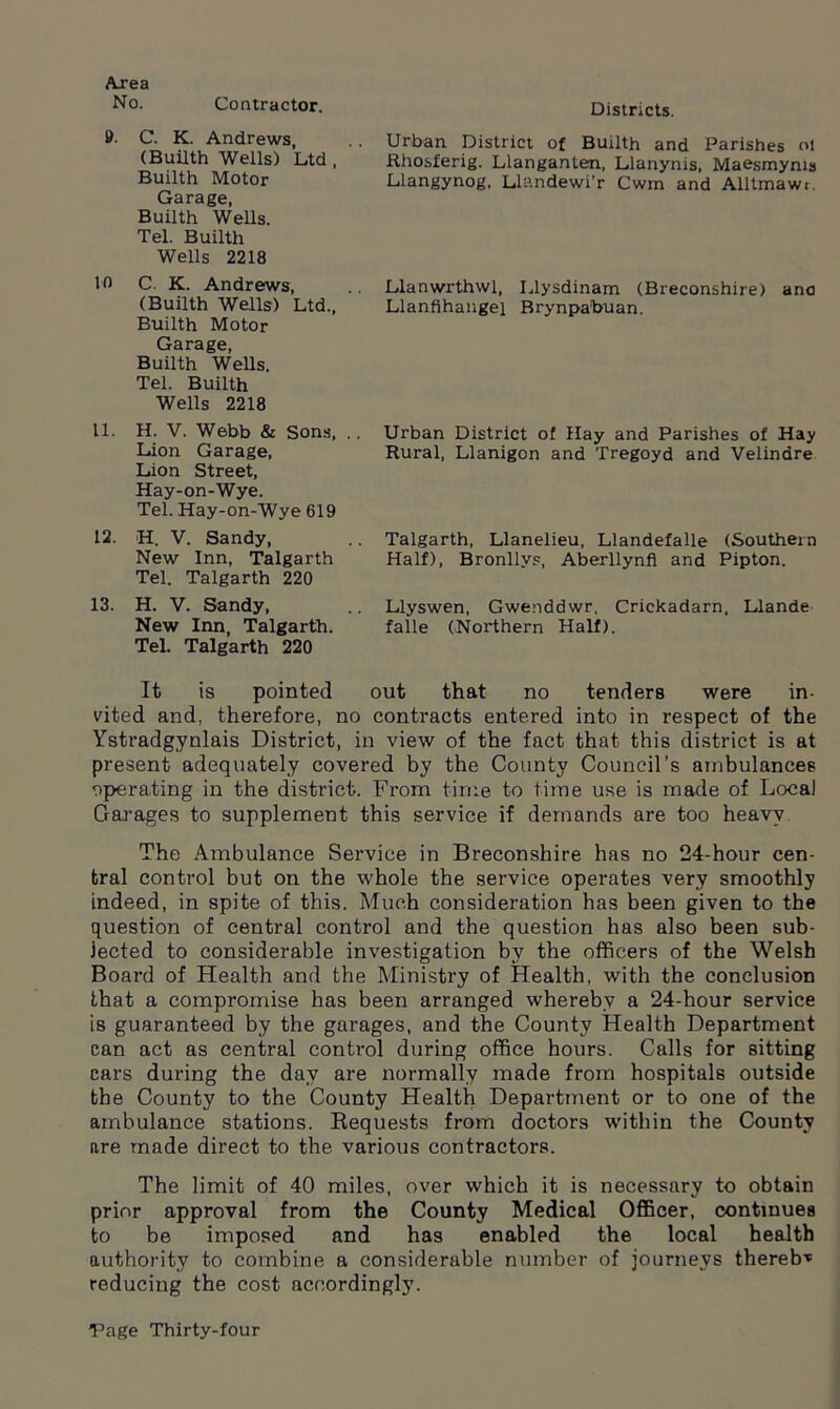 Area No. Contractor. Districts. 9- C. K. Andrews, (Builth Wells) Ltd , Builth Motor Garage, Builth Wells. Tel. Builth Wells 2218 10 C. K. Andrews, (Builth Wells) Ltd., Builth Motor Garage, Builth Wells. Tel. Builth Wells 2218 11. H. V. Webb & Sons, .. Lion Garage, Lion Street, Hay-on-Wye. Tel. Hay-on-Wye 619 12. H. V. Sandy, New Inn, Talgarth Tel. Talgarth 220 13. H. V. Sandy, New Inn, Talgarth. Tel. Talgarth 220 Urban District of Builth and Parishes ot Rhosferig. Llanganten, Llanynis, Maesmyms Llangynog, Llandewi’r Cwm and Alltmawr. Llanwrthwl, Llysdinam (Breconshire) ana Llanfihangel Brynpabuan. Urban District of Hay and Parishes of Hay Rural, Llanigon and Tregoyd and Velindre Talgarth, Llanelieu, Llandefalle (Southern Half), Bronllvs, Aberllynfl and Pipton. Llyswen, Gwenddwr, Crickadarn, Llande falle (Northern Half). It is pointed out that no tenders were in- vited and, therefore, no contracts entered into in respect of the Ystradgynlais District, in view of the fact that this district is at present adequately covered by the County Council’s ambulances operating in the district. From time to time use is made of Local Garages to supplement this service if demands are too heavy The Ambulance Service in Breconshire has no 24-hour cen- tral control but on the whole the service operates very smoothly indeed, in spite of this. Much consideration has been given to the question of central control and the question has also been sub- jected to considerable investigation by the officers of the Welsh Board of Health and the Ministry of Health, with the conclusion that a compromise has been arranged whereby a 24-hour service is guaranteed by the garages, and the County Health Department can act as central control during office hours. Calls for sitting cars during the day are normally made from hospitals outside the County to the County Health Department or to one of the ambulance stations. Requests from doctors within the County are made direct to the various contractors. The limit of 40 miles, over which it is necessary to obtain prior approval from the County Medical Officer, continues to be imposed and has enabled the local health authority to combine a considerable number of journeys thereb-* reducing the cost accordingly.