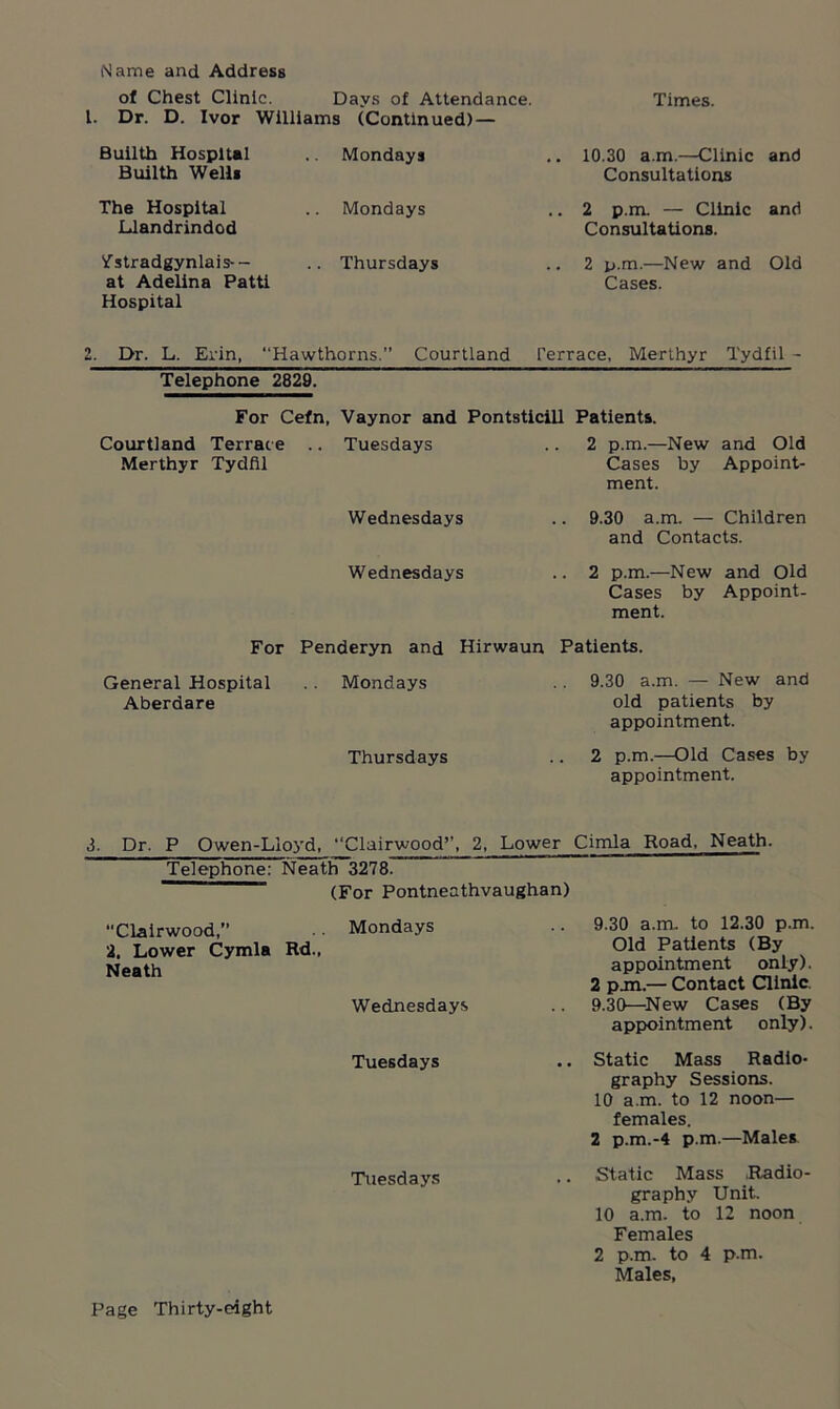 of Chest Clinic. Days of Attendance. Dr. D. Ivor Williams (Continued) — Times. Builth Hospital Builth Well* Mondays .. 10.30 a.m.—Clinic Consultations and The Hospital Llandrindod . Mondays .. 2 p.m. — Clinic Consultations. and Vstradgynlais-- at Adelina Patti Hospital .. Thursdays .. 2 p.m.—New and Cases. Old 2. Dr. L. Erin, “Hawthorns. Courtland Terrace, Merthyr Tydfil - Telephone 2829. For Cefn, Vaynor and Pontsticill Patients. Courtland Terrace .. Tuesdays Merthyr Tydfil 2 p.m.—New and Old Cases by Appoint- ment. Wednesdays .. 9.30 a.m. — Children and Contacts. Wednesdays .. 2 p.m.—New and Old Cases by Appoint- ment. For Penderyn and Hirwaun Patients. General Hospital .. Mondays Aberaare Thursdays 9.30 a.m. — New and old patients by appointment. 2 p.m.—Old Cases by appointment. 3. Dr. P Owen-Llo3Td, “Clairwood”, 2, Lower Cimla Road, Neath. Telephone: Neath 3278. (For Pontneathvaughan) •'Clairwood,” .. Mondays 2. Lower Cymla Rd., Neath Wednesdays 9.30 a.m. to 12.30 p.m. Old Patients (By appointment only). 2 pan.— Contact Clinic, 9.30—New Cases (By appointment only). Tuesdays .. Static Mass Radio- graphy Sessions. 10 a.m. to 12 noon- females. 2 p.m.-4 p.m.—Males Tuesdays . • .Static Itiass .Radio- graphy Unit. 10 a.m. to 12 noon Females 2 p.m. to 4 p.m. Males,