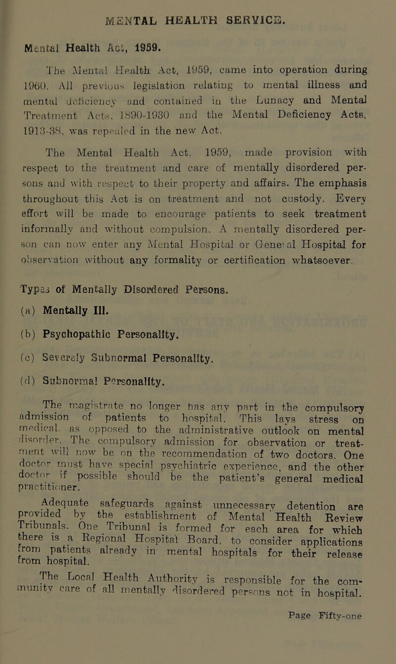 MENTAL HEALTH SERVICE. Mental Health Act, 1959. The Mental Health Act, 1959, came into operation during 1960. All previuus legislation relating to mental illness and mental deficiency and contained in the Lunacy and Mental Treatment Acts, 1890-1930 and the Mental Deficiency Acts. 1913-38, was repealed in the new Act. The Mental Health Act, 1959, made provision with respect to the treatment and care of mentally disordered per- sons and with respect to their property and affairs. The emphasis throughout this Act is on treatment and not custody. Every effort will be made to encourage patients to seek treatment informally and without compulsion. A mentally disordered per- son can now enter any Mental Hospital or Gene1 al Hospital for observation without any formality or certification 'whatsoever. Typ2j of Mentally Disordered Persons. (a) Mentally 111. (b) Psychopathic Personality. (c) Severely Subnormal Personality. (d) Subnormal Personality. The magistrate no longer has any part in the compulsory admission of patients to hospital. This lays stress on medical, as opposed to the administrative outlook on mental disorder. The compulsory admission for observation or treat- ment will now be on the recommendation of two doctors. One doctor must have special psychiatric experience, and the other doctor if possible should be the patient’s general medical practitioner. Adequate safeguards against unnecessarv detention are provided by the _ establishment of Mental ' Health Review Tribunals. One Tribunal is formed for each area for which fc ere is a Regional Hospital Board, to consider applications .rorn patients already in mental hospitals for their release from hospital. The Local Health Authority is responsible for the com- munity care of all mentally disordered persons not in hospital.