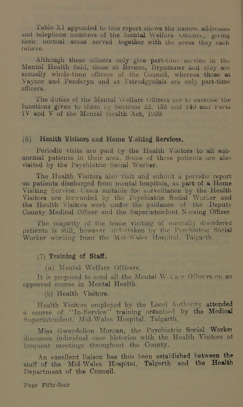 Tuble XI appended tu this report shows the names, addresses uud telephone numbers of the Mental Welfare urneers, giving their normal areas served together with the ureas they each relieve. Although these officers only give part-time service in the Mental Health field, those at Brecon, Brynmawr and Hay are actually whole-time officers of the Council, whereas those at Vaynor and Penderyn and at Ystradgynlais are only part-time officers. The duties of the Mental Welfare Officers are to exercise tiie functions given to them uy Sections 22, 185 and 140 auu Parts IV and V of the Mental Piealth Act, 1U59. (6) Health Visitors and Home Y.siting Services. Periodic visits are paid by the Health Visitors to ali sub- normal patients in their area. Some of these patients are also visited by the Psychiatric Social Worker. The Plealth Visitors also visit and submit a periodic report on patients discharged from mental hospitals, as part of a Home Visiting Service. Cases suitable for surveillance by the Health Visitors are forwarded by the Psychiatric Social Worker and the Health Visitors work under the guidance of the Deputy County Medical Officer and the Superintendent Nursing Officer J'he majority of the home visiting of mentally disordered patients is still, however undertaken by the Psychiatric Social Worker working from the Mid - Wales Hospital, Talgarth. (7) Training of Staff. (a) Mental Welfare Officers. It is proposed to send all the Mental V I'tre Officers on an approved course in Mental Health. (b) Health Visitors. Health Visitors employed by the Local Authority attended a course of “In-Service” training organised by the Medical Superintendent, Mid-Wales Hospital, Talgarth. Miss Gwendoline Morgan, the Psychiatric Social Workei discusses individual case histories with the Health Visitors at frequent meetings throughout the County. An excellent liaison has thus been established between the staff of the MidAVales Hospital, Talgarth and the Health Department of the Council.