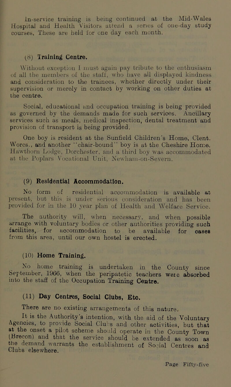 in-service training is being continued at the Mid-Wales Hospital and Health Visitors attend a senes of one-day study courses, These are held for one day each month. (8) Iraining Centre. W ithout exception 1 must again pay tribute to the enthusiasm of all the members of the staff, who have all displayed kindness and consideration to the Hainees, whether directly under their supervision or merely in contact by working on other duties at the centre. Social, educational and occupation training is being provided as governed by the demands made for such services. Ancillary services such as meals, medical inspection, dental treatment and provision of transport is being provided. One boy is resident at the Sunfield Children's Home, Clent. Worcs., and another “chair-bound” boy is at the Cheshire Home, Hawthorn Lodge, Dorchester, and a third boy was accommodated at the Poplars Vocational Unit, Newham-on-Severn. (9) Residential Accommodation. Mo form of residential accommodation is available at present, but this is under serious consideration and has been provided for in the 10 year plan of Health and Welfare Service. The authority will, when necessary, and when possible arrange with voluntary bodies or other authorities providing such facilities, for accommodation to be available for cases from this area, until our own hostel is erected. (10) Home Training. No home training is undertaken in the County since September, 1966, when the peripatetic teachers were absorbed into the staff of the Occupation Training Centre. (11) Day Centres, Social Clubs, Etc. There are no existing arrangements of this nature. It is the Authority s intention, with the aid of the Voluntary Agencies, to provide Social Clubs and other activities, but that at the onset a pilot scheme should operate in the County Town (Brecon) and that the service should be extended as soon as the demand warrants the establishment of Social Centres and Clubs elsewhere.