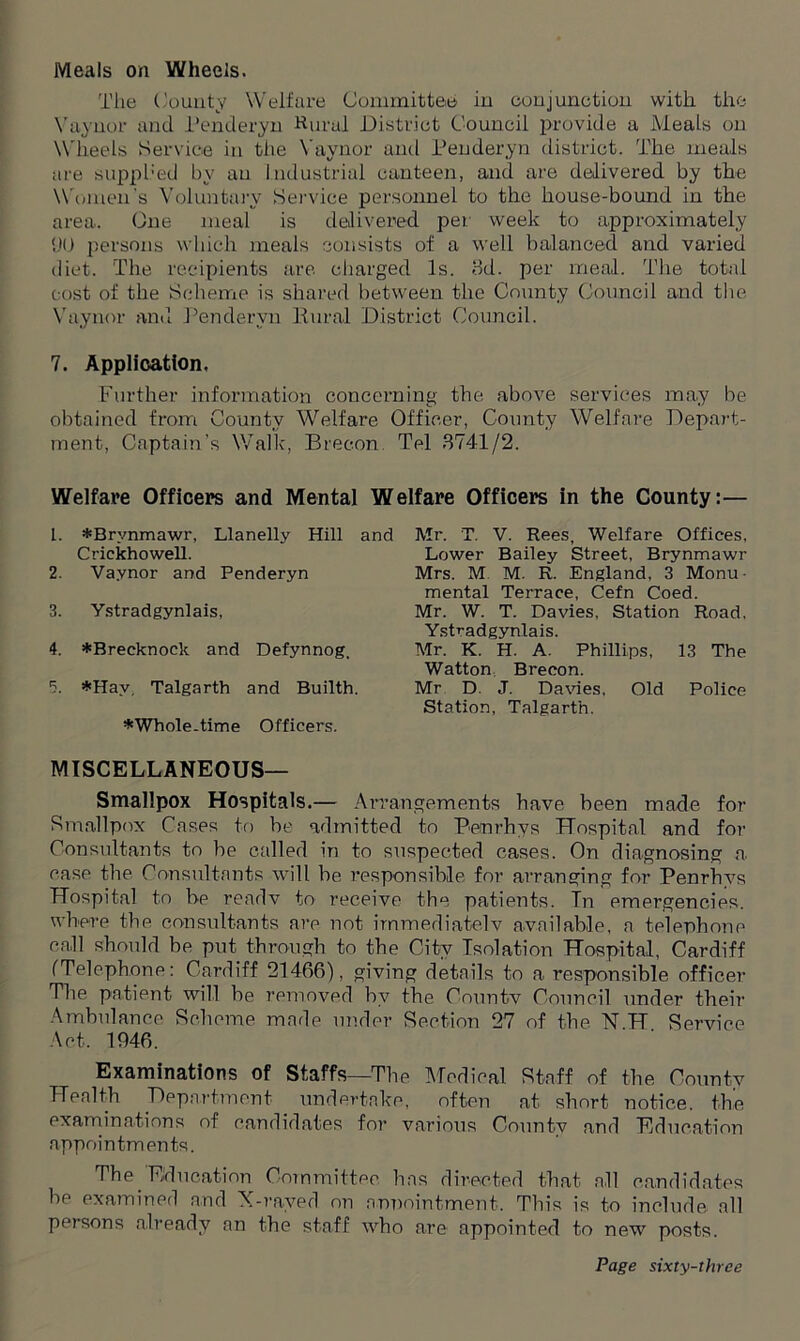 Meals on Wheels. The County Welfare Committee in conjunotion with the Vaynor and Penderyn Rural District Council provide a Meals on Wheels Service in the Vaynor and Penderyn district. The meals are supph'ed by an industrial canteen, and are delivered by the Women's Voluntary Service personnel to the house-bound in the area. One meal is delivered per week to approximately 90 persons which meals consists of a well balanced and varied diet. The recipients are charged Is. 3d. per meal. The total cost of the Scheme is shared between the County Council and the Vaynor and Penderyn Rural District Council. 7. Application. Further information concerning the above services may be obtained from County Welfare Officer, County Welfare Depart- ment, Captain's Walk, Brecon Tel 3741/2. Welfare Officers and Mental Welfare Officers in the County:— 1. *Brynmawr, Llanelly Hill and Crickhowell. 2. Vaynor and Penderyn 3. Ystradgynlais, 4. *Brecknock and Defynnog. 5. *Hav, Talgarth and Builth. *Whole.time Officers. Mr. T. V. Rees, Welfare Offices, Lower Bailey Street, Brynmawr Mrs. M M. R. England, 3 Monu- mental Terrace, Cefn Coed. Mr. W. T. Davies, Station Road. Ystradgynlais. Mr. K. H. A. Phillips, 13 The Watton Brecon. Mr D. J. Davies, Old Police Station, Talgarth. MISCELLANEOUS— Smallpox Hospitals.— Arrangements have been made for Smallpox Cases to be admitted to Benrhys Hospital and for Consultants to he called in to suspected cases. On diagnosing a case the Consultants will be responsible for arranging for Penrhys Hospital to be readv to receive the patients. In emergencies, where the consultants are not immediately available, a telephone call should be put through to the City Isolation Hospital, Cardiff ('Telephone: Cardiff 21466), giving details to a responsible officer The patient will he removed by the Omintv Council under their Ambulance Scheme inade under Section 27 of the N H Service Act. 1946. Examinations of Staffs—The Medical Staff of the County Health Department undertake, often at short notice, the examinations of candidates for various County and Education appointments. The Education Committee has directed that all candidates be examined and X-rayed on appointment. This is to include all persons already an the staff who are appointed to new posts.
