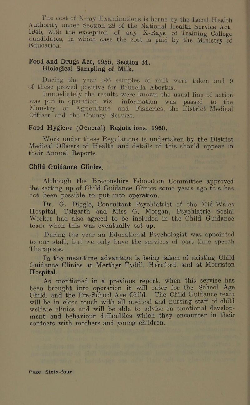 The cost of X-ray Examinations is borne by the Local Health Authority under bection 28 of the National Health Service Act, 194b, with the exception of any X-Rays of Training College Candidates, in which case the cost is paid by the Ministry of education. Food and Drugs Act, 1955, Section 31. Biological Sampling of Milk. During the year 140 samples of milk were taken and 9 of these proved positive for Brucella Abortus. Immediately the results were known the usual line of action was put in operation, viz. information was passed to the Ministry of Agriculture and Fisheries, the District Medical Officer and the County Service. Food Hygiene (General) Reguiations, 1960. Work under these Regulations is undertaken by the District Medical Officers of Health and details of this should appear m their Annual Reports. Child Guidance Clinics. Although the Breconshire Education Committee approved the setting up of Child Guidance Clinics some years ago this has not been possible to put into operation. Dr. G. Diggle, Consultant Psychiatrist of the Mid-Wales Hospital, Talgarth and Miss G. Morgan, Psychiatric Social Worker had also agreed to be included in the Child Guidance team when this was eventually set up. During the year an Educational Psychologist was appointed to our staff, but we only have the services of part time speecli Therapists. In the meantime advantage is being taken of existing Child Guidance Clinics at Merthyr Tydfil, Hereford, and at Morriston Hospital. As mentioned in a previous report, when this service has been brought into operation it will cater for the School Age Child, and the Pre-School Age Child. The Child Guidance team will be in close touch with all medical and nursing staff of child welfare clinics and will be able to advise on emotional develop- ment and behaviour difficulties which they encounter in their contacts with mothers and young children.