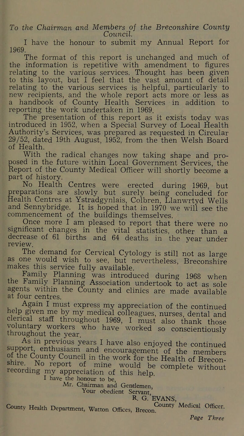 To the Chairman and Members of the Breconshire County Council. I have the honour to submit my Annual Report for 1969. The format of this report is unchanged and much of the information is repetitive with amendment to figures relating to the various services. Thought has been given to this layout, but I feel that the vast amount of detail relating to the various services is helpful, particularly to new recipients, and the whole report acts more or less as a handbook of County Health Services in addition to reporting the work undertaken in 1969. The presentation of this report as it exists today was introduced in 1952, when a Special Survey of Local Health Authority’s Services, was prepared as requested in Circular 29/52, dated 19th August, 1952, from the then Welsh Board of Health. With the radical changes now taking shape and pro- posed in the future within Local Government Services, the Report of the County Medical Officer will shortly become a part of history. No Health Centres were erected during 1969, but preparations are slowly but surely being concluded for Health Centres at Ystradgynlais, Colbren, Llanwrtyd Wells and Sennybridge. It is hoped that in 1970 we will see the commencement of the buildings themselves. Once more I am pleased to report that there were no significant changes in the vital statistics, other than a decrease of 61 births and 64 deaths in the year under review. The demand for Cervical Cytology is still not as large as one would wish to see, but nevertheless, Breconshire makes this service fully available. Family Planning was introduced during 1968 when the Family Planning Association undertook to act as sole agents within the County and clinics are made available at four centres. Again I must express my appreciation of the continued help given me by my medical colleagues, nurses, dental and clerical staff throughout 1969, I must also thank those voluntary workers who have worked so conscientiously throughout the year. J Qnr,r^Vn pf®vl?us years I have also enjoyed the continued ^pP°rJ> enthusiasm and encouragement of the members of the County Council m the work for the Health of Brecon- ^ N° rep°rt °f mine would be complete without recording my appreciation of this help. I have the honour to be, Mr. Chairman and Gentlemen, Your obedient Servant R. G.’EVANS, County Health Department, Watton Offices, Brecon0^ °fficen Page Three