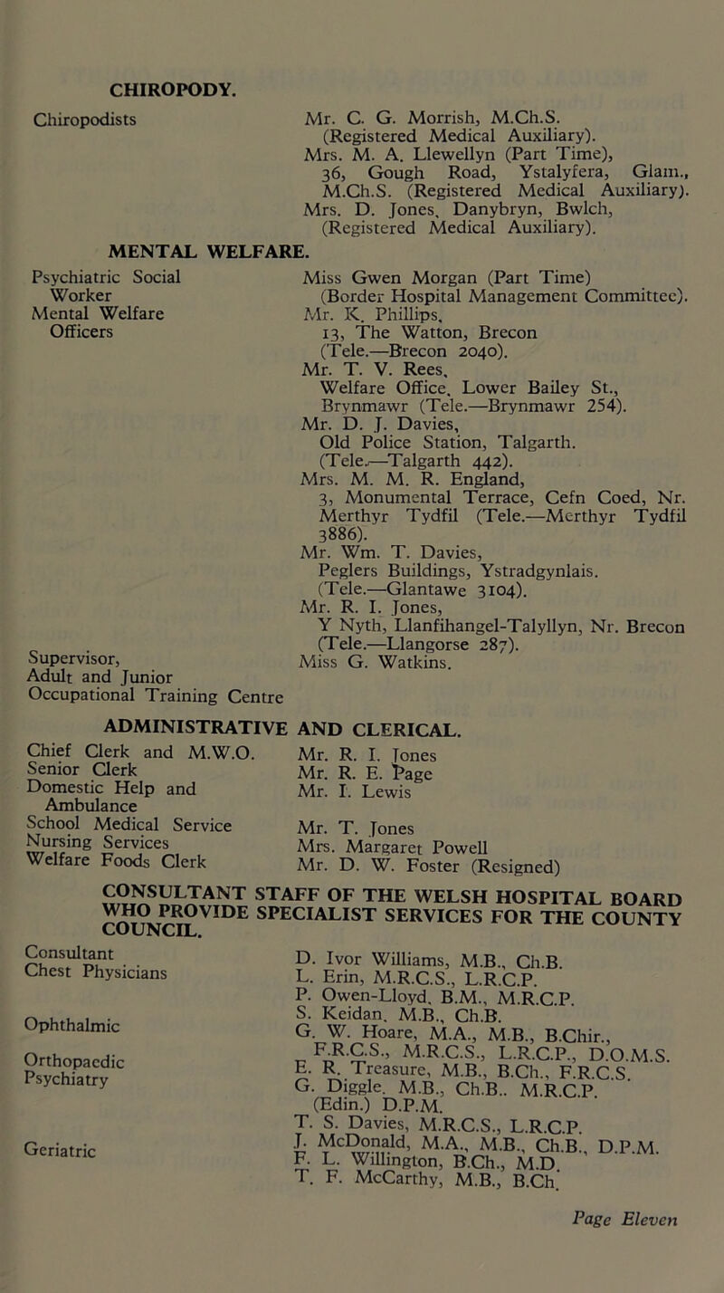 CHIROPODY. Chiropodists Mr. C. G. Morrish, M.Ch.S. (Registered Medical Auxiliary). Mrs. M. A. Llewellyn (Part Time), 36, Gough Road, Ystalyfera, Glam., M.Ch.S. (Registered Medical Auxiliary). Mrs. D. Jones. Danybryn, Bwlch, (Registered Medical Auxiliary). MENTAL WELFARE. Psychiatric Social Worker Mental Welfare Officers Supervisor, Adult and Junior Occupational Training Centre Miss Gwen Morgan (Part Time) (Border Hospital Management Committee). Mr. K. Phillips. 13, The Watton, Brecon (Tele.—Brecon 2040). Mr. T. V. Rees, Welfare Office. Lower Bailey St., Brynmawr (Tele.—Brynmawr 254). Mr. D. J. Davies, Old Police Station, Talgarth. (Tele.,—Talgarth 442). Mrs. M. M. R. England, 3, Monumental Terrace, Cefn Coed, Nr. Merthyr Tydfil (Tele.—Merthyr Tydfil 3886). Mr. Wm. T. Davies, Peglers Buildings, Ystradgynlais. (Tele.—Glantawe 3104). Mr. R. I. Jones, Y Nyth, Llanfihangel-Talyllyn, Nr. Brecon (Tele.—Llangorse 287). Miss G. Watkins. ADMINISTRATIVE AND CLERICAL. Chief Clerk and M.W.O. Senior Clerk Domestic Help and Ambulance School Medical Service Nursing Services Welfare Foods Clerk Mr. R. I. Tones Mr. R. E. Page Mr. I. Lewis Mr. T. Jones Mrs. Margaret Powell Mr. D. W. Foster (Resigned) CONSULTANT STAFF OF THE WELSH HOSPITAL BOARD )^?J>ROVIDE SPECIALIST SERVICES FOR THE COUNTY COUNCIL. Consultant Chest Physicians Ophthalmic Orthopaedic Psychiatry Geriatric D. Ivor Williams, M.B., Ch.B. L. Erin, M.R.C.S., L.R.C.P. P. Owen-Lloyd. B.M., M.R.C.P S. Keidan. M.B., Ch.B. G. W. Hoare, M.A., M.B., B.Chir., RR.C.S., M.R.C.S., L.R.C.P., D.O.M.S. E. R. Treasure, M.B., B.Ch., F.R.C S G. Diggle. M.B., Ch.B.. M.R.C.P. (Edin.) D.P.M. T. S. Davies, M.R.C.S., L.R.C.P. £ McDonald, M.A., M.B., Ch.B., D.P.M. F. L. Wilhngton, B.Ch., M.D T. F. McCarthy, M.B., B.Ch