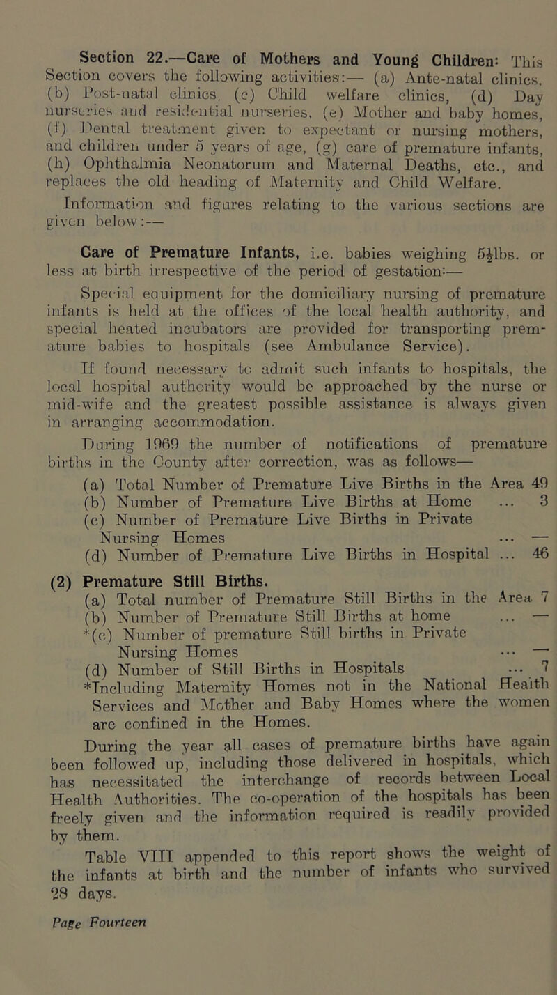 Section 22.—Care of Mothers and Young Children: This Section covers the following activities:— (a) Ante-natal clinics, (b) Post-natal clinics, (c) Child welfare clinics, (d) Day nurseries and residential nurseries, (e) Mother and baby homes, (f) Dental treatment given to expectant or nursing mothers, and children under 5 years of age, (g) care of premature infants, (h) Ophthalmia Neonatorum and Maternal Deaths, etc., and replaces the old heading of Maternity and Child Welfare. Information and figures relating to the various sections are given below:— Care of Premature Infants, i.e. babies weighing 5£lbs. or less at birth irrespective of the period of gestation:— Special equipment for the domiciliary nursing of premature infants is held at the offices of the local liealtli authority, and special heated incubators are provided for transporting prem- ature babies to hospitals (see Ambulance Service). If found necessary to admit such infants to hospitals, the local hospital authority would be approached by the nurse or mid-wife and the greatest possible assistance is always given in arranging accommodation. During 1969 the number of notifications of premature births in the County after correction, was as follows— (a) Total Number of Premature Live Births in the Area 49 (b) Number of Premature Live Births at Home ... 3 (c) Number of Premature Live Births in Private Nursing Homes ... — (d) Number of Premature Live Births in Hospital ... 46 (2) Premature Still Births. (a) Total number of Premature Still Births in the Area 7 (b) Number of Premature Still Births at home ... — *(c) Number of premature Still births in Private Nursing Homes ••• ' (d) Number of Still Births in Hospitals 7 ♦Including Maternity Homes not in the National Health Services and Mother and Baby Homes where the women are confined in the Homes. During the year all cases of premature births have again been followed up, including those delivered in hospitals, which has necessitated the interchange of records between Local Health Authorities. The co-operation of the hospitals has been freely given and the information required is readily provided by them. Table VTIT appended to this report shows the weight of the infants at birth and the number of infants who survived 28 days.