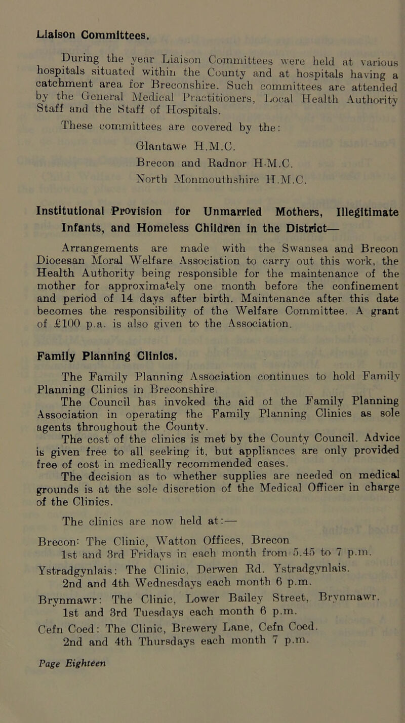 Liaison Committees. Duiing the year Liaison Committees were held at various hospitals situated within the County and at hospitals having a catchment area for Breconshire. Such committees are attended by the General Medical Practitioners, Local Health Authority Staff and the Staff of Hospitals. These committees are covered by the: Glantawe H.M.C. Brecon and Radnor H-M.C. North Monmouthshire H.M.C. Institutional Provision for Unmarried Mothers, Illegitimate Infants, and Homeless Children in the District— Arrangements are made with the Swansea and Brecon Diocesan Moral Welfare Association to carry out this work, the Health Authority being responsible for the maintenance of the mother for approximately one month before the confinement and period of 14 days after birth. Maintenance after this date becomes the responsibility of the Welfare Committee. A grant of £100 p.a. is also given to the Association. Family Planning Clinios. The Family Planning Association continues to hold Family Planning Clinics in Breconshire The Council has invoked the aid of the Family Planning Association in operating the Family Planning Clinics as sole agents throughout the County. The cost of the clinics is met by the County Council. Advice is given free to all seeking it, but appliances are only provided free of cost in medically recommended cases. The decision as to whether supplies are needed on medical grounds is at the sole discretion of the Medical Officer in charge of the Clinics. The clinics are now held at: — Brecon: The Clinic, Watton Offices, Brecon 1st and 3rd Fridays in each month from 5.45 to 7 p.m. Ystradgynlais: The Clinic, Derwen Rd. ^ stradgvnlais. 2nd and 4t.h Wednesdays each month 6 p.m. Brynmawr: The Clinic, Lower Bailey Street, Brvnmawr. 1st and 3rd Tuesdays each month 6 p.m. Cefn Coed: The Clinic, Brewery Lane, Cefn Coed. 2nd and 4th Thursdays each month 7 p.m.