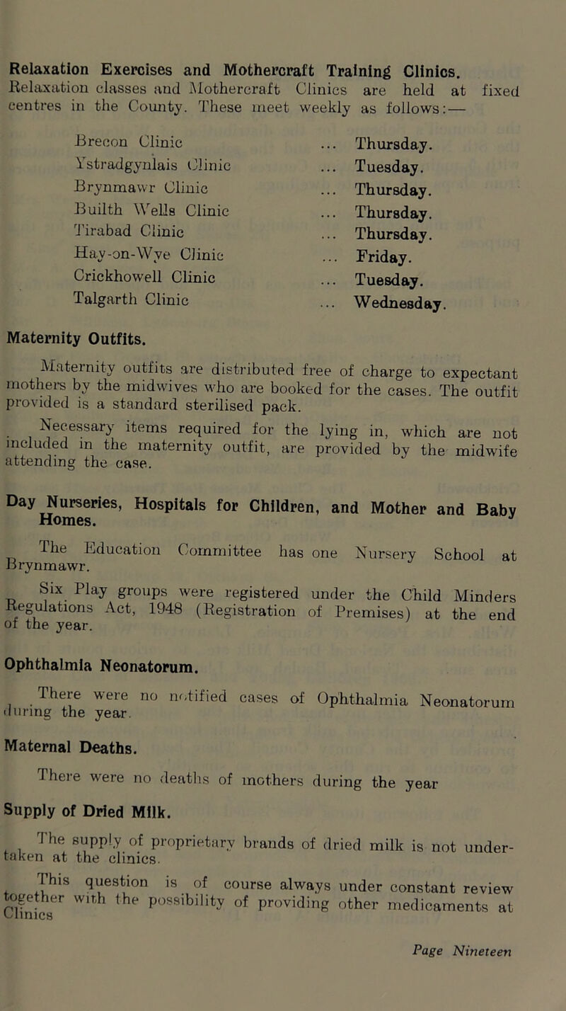 Relaxation Exercises and Mothercraft Training Clinics. Relaxation classes and Mothercraft Clinics are held at fixed centres in the County. These meet weekly as follows: — Brecon Clinic ... Thursday. Ystradgynlais Clinic ... Tuesday. Brynmawr Clinic ... Thursday. Builth Wells Clinic ... Thursday. Tirabad Clinic ... Thursday. Hay-on-Wye Clinic ... Friday. Crickhowell Clinic ... Tuesday. Talgarth Clinic Wednesday. Maternity Outfits. Maternity outfits are distributed free of charge to expectant mothers by the midwives who are booked for the cases. The outfit provided is a standard sterilised pack. Necessary items required for the lying in, which are not included in the maternity outfit, are provided by the midwife attending the case. Day Nurseries, Hospitals for Children, and Mother and Babv Homes. The Education Committee has one Nursery School at Brynmawr. Six Play groups were registered under the Child Minders Regulations Act, 1948 (Registration of Premises) at the end of the year. Ophthalmia Neonatorum. There were no notified cases of Ophthalmia Neonatorum during the year. Maternal Deaths. 1 here were no deaths of mothers during the year Supply of Dried Milk. The supply of proprietary brands of dried milk is not under- taken at the clinics. This question is of course always under constant review together with the possibility of providing other medicaments at