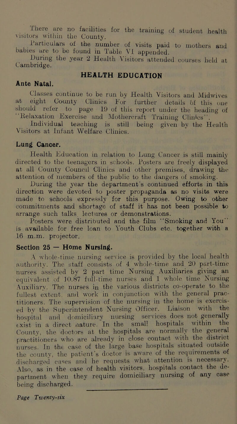 lheie are no facilities for the training of student health visitors within the County. Particulars of the number of visits paid to mothers and babies are to be found in Table VI appended. During the year 2 Health Visitors attended courses held at Cambridge. HEALTH EDUCATION Ante Natal. Classes continue to be run by Health Visitors and Midwives at eight County Clinics For further details of this one should refer to page 19 of this report under the heading of  ltelaxation Exercise and Mothercraft Training Clinics. Individual teaching is still being given by the Health Visitors at Infant Welfare Clinics. Lung Cancer. Health Education in relation to Lung Cancer is still mainly directed to the teenagers in schools. Posters are freely displayed at all County Council Clinics and other premises, drawing the attention of members of the public to the dangers of smoking. During the year the department’s continued efforts in this direction were devoted to poster propaganda as no visits were made to schools expressly for this purpose. Owing to other commitments and shortage of staff it has not been possible to arrange such talks lectures or demonstrations. Posters were distributed and the film “Smoking and You is available for free loan to Youth Clubs etc. together with a 16 m.m. projector. Section 25 — Home Nursing. A whole-time nursing service is provided by the local health authority. The staff consists of 4 whole-time and 20 part-time nurses assisted by 2 part time Nursing Auxiliaries giving an equivalent of 10.87 full-time nurses and 1 whole time Nursing Auxiliary. The nurses in the various districts co-operate to the fullest extent, and work in conjunction with the general prac- titioners. The supervision of the nursing in the home is exercis- ed by the Superintendent Nursing Officer. Liaison with the hospital and domiciliary nursing services does not generally exist in a direct nature. In the small hospitals within the County, the doctors at the hospitals are normally the general practitioners who are already in close contact w ith the district nurses. In the case of the large base hospitals situated outside the county, the patient’s doctor is aware of the requirements of discharged cases and he requests what attention is necessary. Also, as in the case of health visitors, hospitals contact the de- partment when they require domiciliary nursing of any case being discharged.