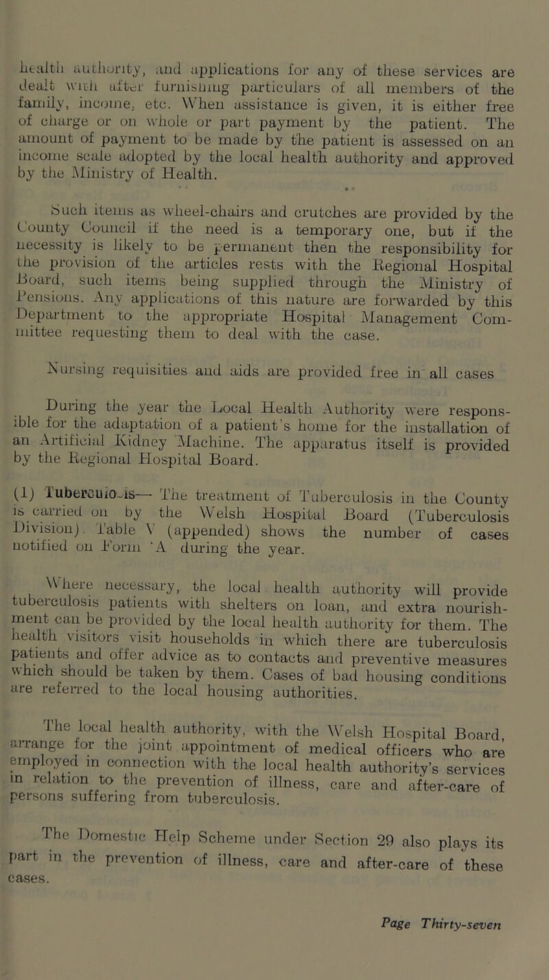 health authority, and applications i'or any of these services are dealt with after furnishing particulars of all members of the family, income, etc. When assistance is given, it is either free of charge or on whole or part payment by the patient. The amount of payment to be made by the patient is assessed on an income scale adopted by the local health authority and approved by the Ministry of Health. iSucii items as wheel-chairs and crutches are provided by the County Council if the need is a temporary one, but if the necessity is likely to be permanent then the responsibility for the provision of the articles rests with the Regional Hospital -Board, such items being supplied through the Ministry of Pensions. Any applications of this nature are forwarded by this Department to the appropriate Hospital Management Com- mittee requesting them to deal with the case. Nursing requisites and aids are provided free in all cases During the year the Local Health Authority were respons- ible for the adaptation of a patient s home for the installation of an Artificial Kidney Machine. The apparatus itself is provided by the Regional Hospital Board. (1) iubercuio~is— The treatment of Tuberculosis in the County is carried on by the Welsh Hospital Board (Tuberculosis Division), fable V (appended) shows the number of cases notified on Korin 'A during the year. Where necessary, the local health authority will provide tubeiculosis patients with shelters on loan, and extra nourish- ment can be provided by the local health authority for them. The health visitors visit households in which there are tuberculosis patients and offer advice as to contacts and preventive measures which should be taken by them. Cases of bad housing conditions are referred to the local housing authorities. The local health authority, with the Welsh Hospital Board arrange for the joint appointment of medical officers who are employed m connection with the local health authority’s services in relation to the prevention of illness, care and after-care of persons suffering from tuberculosis. The Domestic Help Scheme under Section 29 also plays its part in the prevention of illness, care and after-care of these cases.