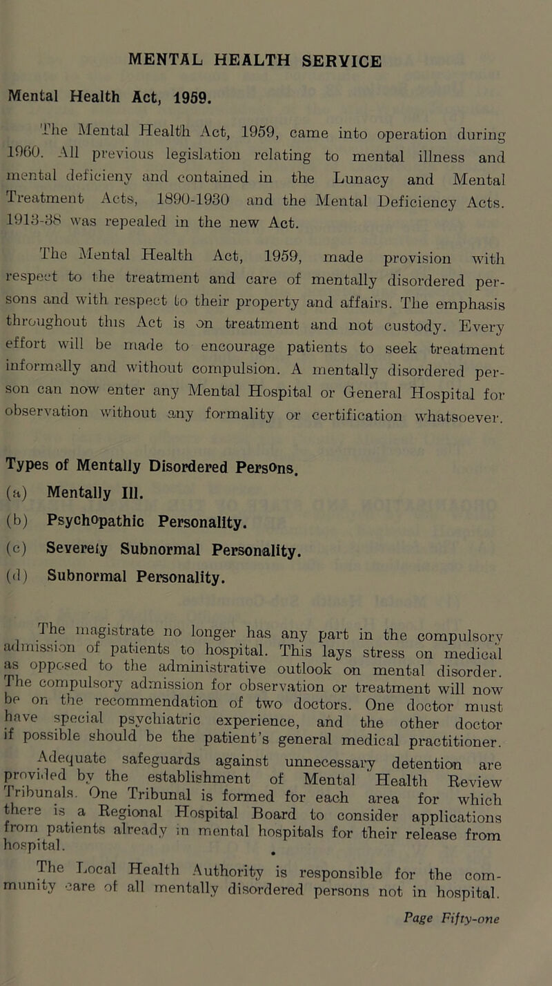 MENTAL HEALTH SERVICE Mental Health Act, 1959. ihe Mental Health Act, 1959, came into operation during 1960. All previous legislation relating to mental illness and mental deficieny and contained in the Lunacy and Mental Treatment Acts, 1890-1930 and the Mental Deficiency Acts. 1913-38 was repealed in the new Act. Ihe Mental Health Act, 1959, made provision with respect to the treatment and care of mentally disordered per- sons and with respect to their property and affairs. The emphasis throughout this Act is on treatment and not custody. Every effort will be made to encourage patients to seek treatment informally and without compulsion. A mentally disordered per- son can now enter any Mental Hospital or General Hospital for observation without any formality or certification whatsoever. Types of Mentally Disordered Persons. (a) Mentally 111. (b) Psychopathic Personality. (c) Severely Subnormal Personality. (d) Subnormal Personality. The magistrate no longer has any part in the compulsory admission of patients to hospital. This lays stress on medical as opposed to the administrative outlook on mental disorder. The compulsory admission for observation or treatment will now be on the recommendation of two doctors. One doctor must have special psychiatric experience, and the other doctor if possible should be the patient’s general medical practitioner. Adequate safeguards against unnecessary detention are provided by the establishment of Mental ' Health Review 1 ribunals. One Tribunal is formed for each area for which there is a Regional Hospital Board to consider applications from patients already in mental hospitals for their release from hospital. The Local Health Authority is responsible for the com- munity care of all mentally disordered persons not in hospital.