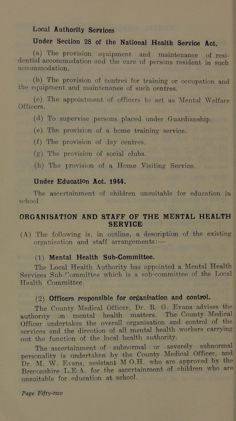 Local Authority Services Under Section 28 of the National Health Service Act. (a) The provision, equipment and maintenance of resi- dential accommodation and the care of persons resident in such accommodation. (b) The provision of centres for training or occupation and the equipment and maintenance of such centres. (c) The appointment of officers to act as Mental Welfare Officers. (d) To supervise persons placed under Guardianship. (e) The provision of a home training service. (f) The provision of day centres. (g) The provision of social clubs. (h) The provision of a Home Visiting Service. Under Education Act. 195$. The ascertainment of children unsuitable for education in school ORGANISATION AND STAFF OF THE MENTAL HEALTH SERVICE (A) The following is, in outline, a description of the existing organisation and staff arrangements: — (1) Mental Health Sub-Committee. The Local Health Authority has appointed a Mental Health Services Sub-Committee which is a sub-committee of the Local Health Committee. (2) Officers responsible for organisation and control. The County Medical Officer, Dr. R. G. Evans advises the authoritv on mental health matters. The County Medical Officer undertakes the overall organisation and control of the services and the direction of all mental health workeis canying out the function of the local health authority. The ascertainment of subnormal or severely subnormal personalitv is undertaken by the County Medical Officer, and Dr. M. W. Evans, assistant M O.H. who are approved by the Breconshire L.EA. for the ascertainment of children who are unsuitable for education at school.