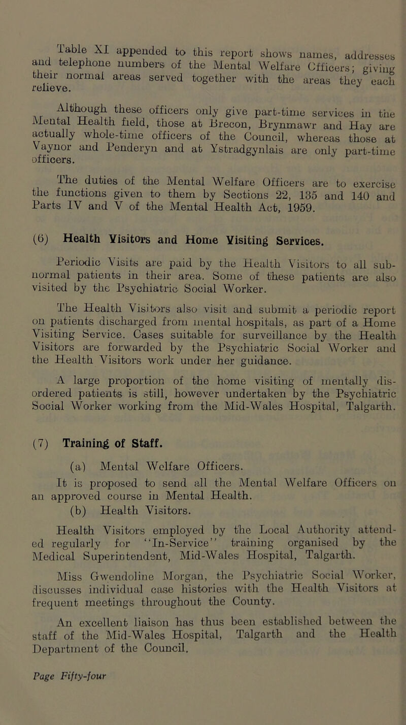 lable XI appended to this report shows names, addresses and telephone numbers of the Mental Welfare Officers; giving their normal areas served together with the areas they each relieve. Although these officers only give part-time services in the Mental Health field, those at Brecon, Brynmawr and Hay are actually whole-time officers of the Council, whereas those at Vaynoi and Penderyn and at Ystradgynlais are only part-time officers. I he duties of the Mental Welfare Officers are to exercise the functions given to them by Sections 22, 135 and 140 and Parts IV and V of the Mental Health Act, 1959. (6) Health Visitors and Home Visiting Services. Periodic Visits are paid by the Health Visitors to all sub- normal patients in their area. Some of these patients are also visited by the Psychiatric Social Worker. The Health Visitors also visit and submit a periodic report on patients discharged from mental hospitals, as part of a Home Visiting Service. Cases suitable for surveillance by the Health Visitors are forwarded by the Psychiatric Social Worker and the Health Visitors work under her guidance. A large proportion of the home visiting of mentally dis- ordered patients is still, however undertaken by the Psychiatric Social Worker working from the Mid-Wales Hospital, Talgarth. (7) Training of Staff. (a) Mental Welfare Officers. It is proposed to send all the Mental Welfare Officers on an approved course in Mental Health. (b) Health Visitors. Health Visitors employed by the Local Authority attend- ed regularly for “In-Service” training organised by the Medical Superintendent, Mid-Wales Hospital, Talgarth. Miss Gwendoline Morgan, the Psychiatric Social Worker, discusses individual case histories with the Health Visitors at frequent meetings throughout the County. An excellent liaison has thus been established between the staff of the Mid-Wales Hospital, Talgarth and the Health Department of the Council.