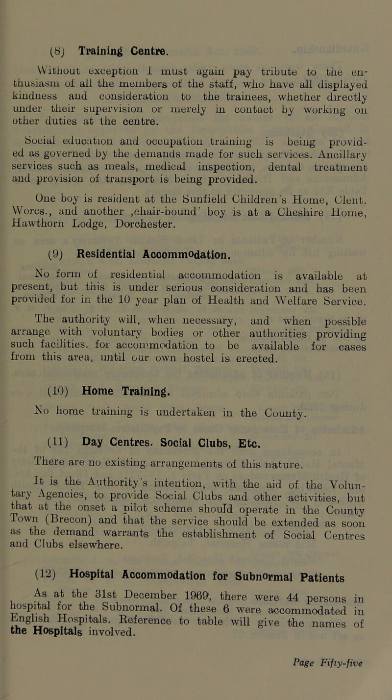 (S) Training Centre. Without- exception 1 must again pay tribute to the en- thusiasm of ail the members of the staff, who have all displayed kindness and consideration to the trainees, whether directly under their supervision or merely in contact by working on other duties at the centre. Social education and occupation training is being provid- ed as governed by the demands made for such services. Ancillary services such as meals, medical inspection, dental treatment and provision of transport is being provided. One boy is resident at the S unfield Children's Home, Clent. Worcs., and another ,chair-bound’ boy is at a Cheshire Home, Hawthorn Lodge, Dorchester. (9) Residential Accommodation. No form of residential accommodation is available at present, but this is under serious consideration and has been provided for in the 10 year plan of Health and Welfare Service. ihe authority will, when necessary, and when possible arrange with voluntary bodies or other authorities providing such facilities, for accommodation to be available for cases from this area, until our own hostel is erected. (10) Home Training. No home training is undertaken in the County. (11) Day Centres. Social Clubs, Etc. There are no existing arrangements of this nature. It is the Authority’s intention, with the aid of the Volun- tary Agencies, to provide Social Clubs and other activities, but that at the onset a pilot scheme should operate in the County I own (Brecon) and that the service should be extended as soon as the demand warrants the establishment of Social Centres and Clubs elsewhere. (12) Hospital Accommodation for Subnormal Patients As at the 31st December 19691, there were 44 persons in hospital for the Subnormal. Of these 6 were accommodated in Lnglish Hospitals. Reference to table will give the names of the Hospitals involved.