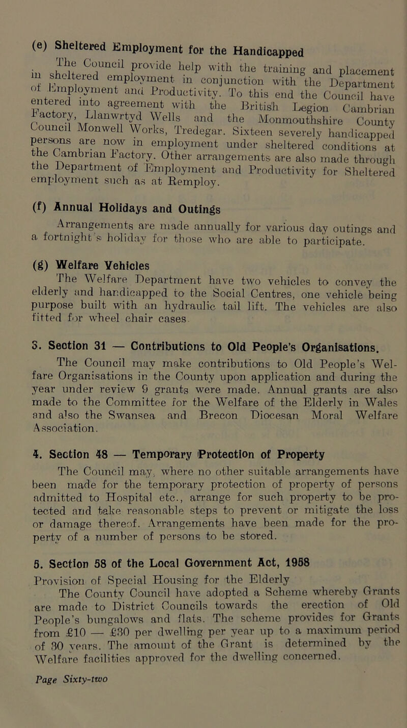 (e) Sheltered Employment for the Handicapped ihe Council provide help with the training and placement m s altered employment in conjunction with the Department of Employment and Productivity. To this end the Council have entered into agreement with the British Legion Cambrian factory Llanwrtyd Wells and the Monmouthshire County Council Monwell Works, Tredegar. Sixteen severely handicapped persons are now in employment under sheltered conditions at the Cambrian factory. Other arrangements are also made through the Department of Employment and Productivity for Sheltered employment such as at Remploy. (f) Annual Holidays and Outings Arrangements are made annually for various day outings and a fortnight's1 holiday for those who are able to participate. (g) Welfare Vehicles The Welfare Department have two vehicles to convey the elderly and handicapped to the Social Centres, one vehicle being purpose built with an hydraulic tail lift. The vehicles are also fitted for wheel chair cases 3. Section 31 — Contributions to Old People’s Organisations. The Council may make contributions to Old People’s Wel- fare Organisations in the County upon application and during the year under review S grants were made. Annual grants are also made to the Committee for the Welfare of the Elderly in Wales and also the Swansea and Brecon Diocesan Moral Welfare Association. 4. Section 48 — Temporary 'Protection of Property The Council may, where no other suitable arrangements have been made for the temporary protection of property of persons admitted to Hospital etc., arrange for such property to be pro- tected and take reasonable steps to prevent or mitigate the loss or damage thereof. Arrangements have been made for the pro- perty of a number of persons to be stored. 5. Section 58 of the Local Government Act, 1958 Provision of Special Plousing for the Elderly The County Council have adopted a Scheme whereby Grants are made to District Councils towards the erection of Old People’s bungalows and flats. The scheme provides for Grants from £10 — £30 per dwelling per year up to a maximum period of 30 years. The amount of the Grant is determined by the Welfare facilities approved for the dwelling concerned.