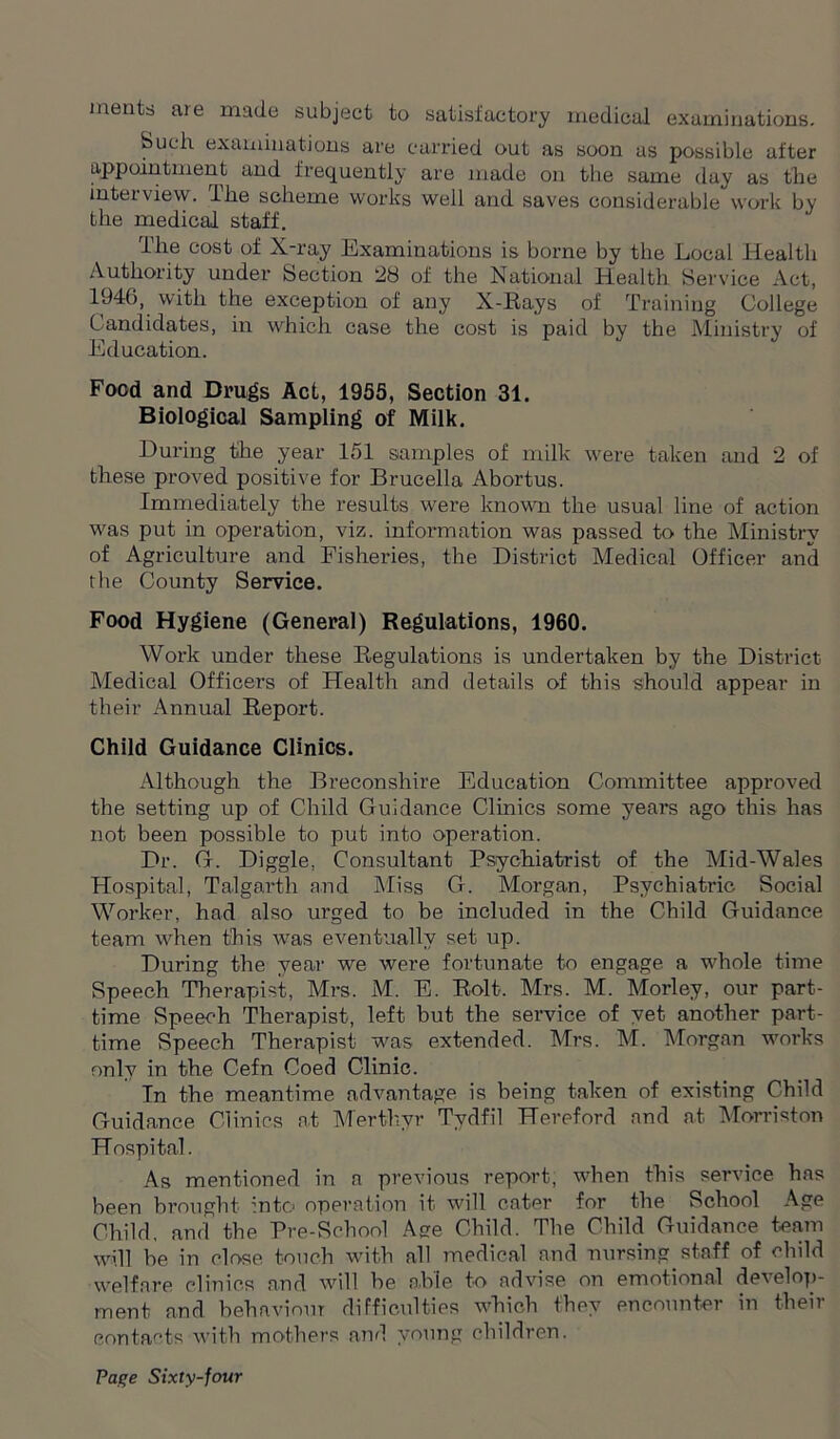 meats are made subject to satisfactory medical examinations. Such examinations are carried out as soon as possible after appointment and frequently are made on the same day as the interview. The scheme works well and saves considerable work by the medical staff. The cost of X-ray Examinations is borne by the Local Health Authority under Section 28 of the National Health Service Act, 1946, with the exception of any X-Rays of Training College Candidates, in which case the cost is paid by the Ministry of Education. Food and Drugs Act, 1955, Section 31. Biological Sampling of Milk. During the year 151 samples of milk were taken and 2 of these proved positive for Brucella Abortus. Immediately the results were known the usual line of action was put in operation, viz. information was passed to the Ministry of Agriculture and Fisheries, the District Medical Officer and the County Service. Food Hygiene (General) Regulations, 1960. Work under these Regulations is undertaken by the District Medical Officers of Health and details of this should appear in their Annual Report. Child Guidance Clinics. Although the Breconshire Education Committee approved the setting up of Child Guidance Clinics some years ago this has not been possible to put into operation. Dr. G. Diggle, Consultant Psychiatrist of the Mid-Wales Hospital, Talgarth and Miss G. Morgan, Psychiatric Social Worker, had also urged to be included in the Child Guidance team when this Avas eventually set up. During the year we were fortunate to engage a whole time Speech Therapist, Mrs. M. E. Rolt. Mrs. M. Morley, our part- time Speech Therapist, left but the service of yet another part- time Speech Therapist was extended. Mrs. M. Morgan works only in the Cefn Coed Clinic. In the meantime advantage is being taken of existing Child Guidance Clinics at Merthyr Tydfil Hereford and at Morriston Hospital. As mentioned in a previous report, when this service has been brought into operation it will cater for the School Age Child, and the Pre-School Age Child. The Child Guidance team will be in close touch with all medical and nursing staff of child welfare clinics and will be able to advise on emotional develop- ment and behaviour difficulties which they encounter in their contacts with mothers and young children.
