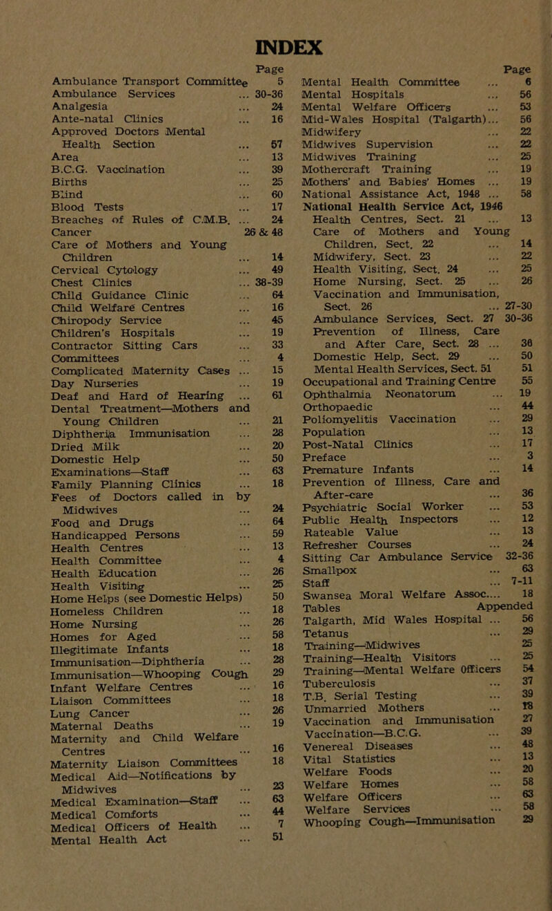 INDEX Ambulance Transport Committee Ambulance Services Analgesia Ante-natal Clinics Approved Doctors Mental Health Section Area B.C.G. Vaccination Births Blind Blood Tests Breaches of Rules of C.M.B. Cancer Care of Mothers and Young Children Cervical Cytology- Chest Clinics Child Guidance Clinic Child Welfare Centres Chiropody Service Children’s Hospitals Contractor Sitting Cars Committees Complicated Maternity Cases Day Nurseries Deaf and Hard of Hearing Dental Treatment—Mothers and Young Children Diphtheria Immunisation Dried Milk Domestic Help Examinations—Staff Family Planning Clinics Fees of Doctors called in by Midwives Food and Drugs Handicapped Persons Health Centres Health Committee Health Education Health Visiting Home Helps (see Domestic Helps) Homeless Children Home Nursing Homes for Aged Illegitimate Infants Immunisation—Diphtheria Immunisation—Whooping Cough Infant Welfare Centres Liaison Committees Lung Cancer Maternal Deaths Maternity and Child Welfare Centres Maternity Liaison Committees Medical Aid—Notifications by Midwives Medical Examination—Staff Medical Comforts Medical Officers of Health Mental Health Act Page 5 30-36 24 16 57 13 39 25 60 17 24 26 & 48 14 49 38-39 64 16 45 19 33 4 15 19 61 21 28 20 50 63 18 24 64 59 13 4 26 25 50 18 26 58 18 28 29 16 18 26 19 16 18 23 63 44 7 51 Page Mental Health Committee ... 6 Mental Hospitals ... 56 Mental Welfare Officers ... 53 Mid-Wales Hospital (Talgarth)... 56 Midwifery ... 22 Midwives Supervision ... 22 Midwives Training ... 25 Mothercraft Training ... 19 Mothers’ and Babies' Homes ... 19 National Assistance Act, 1948 ... 58 National Health Service Act, 1946 Health Centres, Sect. 21 ... 13 Care of Mothers and Young Children, Sect. 22 ... 14 Midwifery, Sect. 23 ... 22 Health Visiting, Sect. 24 ... 25 Home Nursing, Sect. 25 ... 26 Vaccination and Immunisation, Sect. 26 ... 27-30 Ambulance Services, Sect. 27 30-36 Prevention of Illness, Care and After Care, Sect. 28 ... 30 Domestic Help, Sect. 29 ... 50 Mental Health Services, Sect. 51 51 Occupational and Training Centre 55 Ophthalmia Neonatorum. ... 19 Orthopaedic ... 44 Poliomyelitis Vaccination ... 29 Population ... 13 Post-Natal Clinics ... 17 Preface ... 3 Premature Infants ... 14 Prevention of Illness, Care and After-care ... 36 Psychiatric Social Worker ... 53 Public Health Inspectors ... 12 Rateable Value ... 13 Refresher Courses ... 24 Sitting Car Ambulance Service 32-36 Smallpox ... 63 Staff ••• 7-11 Swansea Moral Welfare Assoc.... 18 Tables Appended Talgarth, Mid Wales Hospital ... 56 Tetanus ••• ^ Training—'Midwives 25 Training—Health Visitors ... 25 Training—Mental Welfare Officers 54 Tuberculosis 37 T.B. Serial Testing ... 39 Unmarried Mothers ... 78 Vaccination and Immunisation 27 Vaccination—B.C.G. ••• 39 Venereal Diseases ... 48 Vital Statistics ... *3 Welfare Foods ••• 30 Welfare Homes ... 58 Welfare Officers ... 63 Welfare Services ... 58 Whooping Cough—Immunisation 29