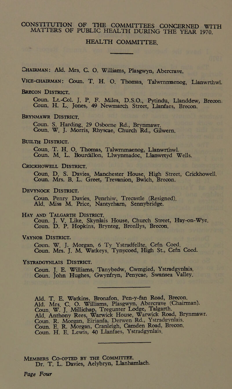 CONSTITUTION OF THE COMMITTEES CONCERNED WITH MATTERS OF PUBLIC HEALTH DURING THE YEAR 1970 HEALTH COMMITTEE. Chairman: Aid. Mrs. C. O. Williams, Plasgwyn, Abercrave. Vice-chairman: Coun. T. H. O. Thomas, Talwrnmaenog, Llanwrthwl. Brecon District. Coun. Lt.-Col. J. P. F. Miles, D.S.O., Pytindu, Llanddew, Brecon. Coun. H. L. Jones, 49 Newmarch Street, Llanfaes, Brecon. Brynmawr District. Coun. S. Harding, 29 Osborne Rd., Brynmawr. Coun. W. J. Morris, Rhyscae, Church Rd., Gilwern. Builth District. Coun. T. H. O. Thomas, Talwrnmaenog, Llanwrthwl. Coun. M. L. Bourdillon, Llwynmadoc, Llanwrtyd Wells. Crickhowell District. Coim. D. S. Davies, Manchester House, High Street, Crickhowell. Coun. Mrs. B. L. Greet, Trevanion, Bwlch, Brecon. Devynock District. Coun. Penry Davies, Penrhiw, Trecastle (Resigned). Aid. Miss M. Price, Nantyrham, Sennybridge. Hay and Talgarth District. Coun. J. V. Like, Skynliais House, Church Street, Hay-on-Wye. Coun. D. P. Hopkins, Brynteg, Bronllys, Brecon. Vaynor District. Coun. W. J. Morgan, 6 Ty Ystradfellte, Cefn Coed. Coun. Mrs. J. M. Watkeys, Tynycoed, High St., Cefn Coed. Ystradgynlais District. Coun. J. E. Williams, Tanybedw, Cwmgied, Ystradgynlais. Coun. John Hughes, Gwynfryn, Penycae, Swansea Valley. Aid. T E. Watkins, Bronafon, Pen-y-fan Road, Brecon. Aid. Mrs. C. O. Williams, Plasgwyn, Abercrave (Chairman). Coun W. J Millichap, Tregunter Lodge, Talgarth. Aid. Anthony Rees, Warwick House, Warwick Road, Brynmawr. Coun. R. Morgan, Eirianfa, Derwen Rd., Ystradgynlais. Coun. E R. Morgan, Cranleigh, Camden Road, Brecon. Coun. H. E. Lewis, 40 Llanfaes, Ystradgynlais. Members Co-opted by the Committee. Dr. T. L. Davies, Aelybryn, Llanhamlach. Page Four