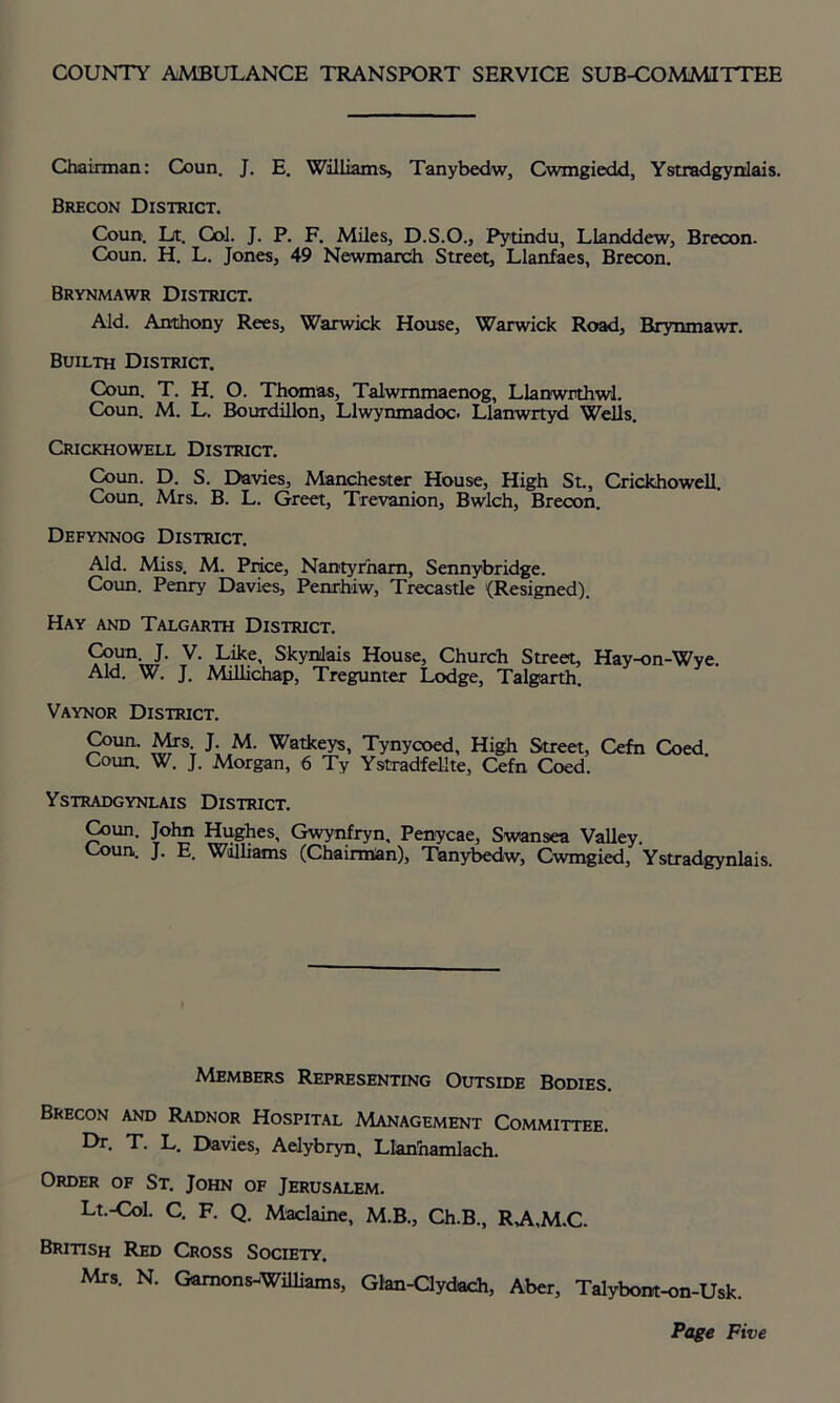 COUNTY AMBULANCE TRANSPORT SERVICE SUB-COMMITTEE Chairman: Coun. J. E. Williams, Tanybedw, Cwmgiedd, Ystradgynlais. Brecon District. Coun. Lt. Col. J. P. F. Miles, D.S.O., Pytindu, Llanddew, Brecon. Coun. H. L. Jones, 49 Newmarch Street, Llanfaes, Brecon. Brynmawr District. Aid. Anthony Rees, Warwick House, Warwick Road, Brynmawr. Builth District. Coun. T. H. O. Thomas, Talwmmaenog, Llanwrthwl. Coun. M. L. Bourdillon, Llwynmadoc. Llanwrtyd Wells. Crickhowell District. Coun. D. S. Davies, Manchester House, High St., Crickhowell. Coun. Airs. B. L. Greet, Trevanion, Bwlch, Brecon. Defynnog District. Aid. Miss. M. Price, Nantyrham, Sennybridge. Coun. Penry Davies, Penrhiw, Trecastle (Resigned). Hay and Talgarth District. Coun J. V. Like, Skynilais House, Church Street, Hay-on-Wye. Aid. W. J. Milhchap, Tregunter Lodge, Talgarth. Vaynor District. Coun. Mrs J. M. Watkeys, Tynycoed, High Street, Cefn Coed. Coun. W. J. Morgan, 6 Ty Ystradfellte, Cefn Coed. Ystradgynlais District. Coun. John Hughes, Gwynfryn, Penycae, Swansea Valley. Coun. J. E. Williams (Chairman), Tanybedw, Cwmgied, Ystradgynlais. Members Representing Outside Bodies. Brecon and Radnor Hospital Management Committee. ^r- T. L. Davies, Aelybryn, Llanhamlach. Order of St. John of Jerusalem. Lt.-Col. C. F. Q. Maclaine, M.B., Ch.B., RA.M.C. British Red Cross Society. Mrs. N. Gamons-Williams, Glan-Clydach, Aber, Talybom-on-Usk.