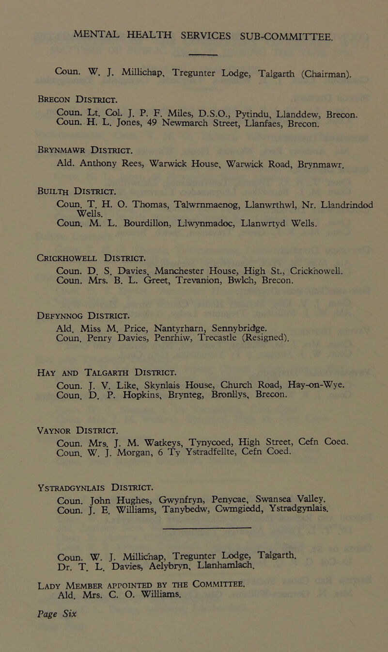 MENTAL HEALTH SERVICES SUB-COMMITTEE. Coun. W. J. Millichap, Tregunter Lodge, Talgarth (Chairman). Brecon District. Coun. Lt. Col. J. P. F. Miles, D.S.O., Pytindu, Llanddew, Brecon. Coun. H. L. Jones, 49 Newmarch Street, Llanfaes, Brecon. Brynmawr District. Aid. Anthony Rees, Warwick House, Warwick Road, Brynmawr. Builth District. Coun. T. H. O. Thomas, Talwmmaenog, Llanwrthwl, Nr. Llandrindod Wells. Coun. M. L. Bourdillon, Llwynmadoc, Llanwrtyd Wells. Crickhowell District. Coun. D. S. Davies, Manchester House, High St., Crickhowell. Coun. Airs. B. L. Greet, Trevanion, Bwlch, Brecon. Defynnog District. Aid. Miss M. Price, Nantyrharn, Sennybridge. Coun. Penry Davies, Pemrhiw, Trecastle (Resigned). Hay and Talgarth District. Coun. J. V. Like, Skynlais House, Church Road, Hay-on-Wye. Coun. D. P. Hopkins, Brynteg, BronHys, Brecon. Vaynor District. Coun. Mrs. J. M. Waitkeys, Tynycoed, High Street, Cefn Coea. Coun. W. j. Morgan, 6 Ty Ystradfellte, Cefn Coed. Ystradgynlais District. Coun. John Hughes, Gwynfryn, Penycae, Swansea Valley. Coun. J. E. Williams, Tanybedw, Cwmgiedd, Ystradgynlais. Coun. W. J. Millichap, Tregunter Lodge, Talgarth. Dr. T. L. Davies, Aelybryn, Llanhamlach. Lady Member appointed by the Committee. Aid. Mrs. C. O. Williams.