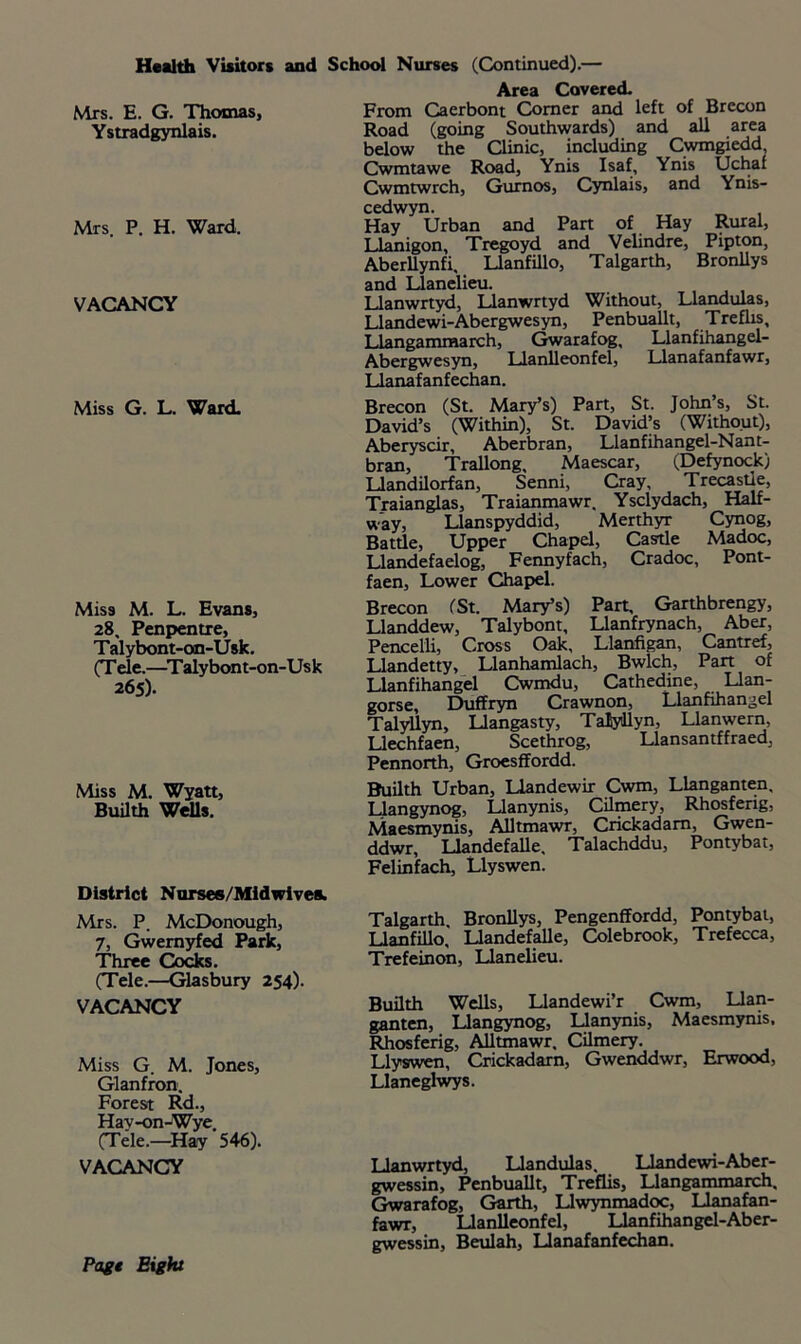 Health Visitors and School Nurses (Continued).— Mrs. E. G. Thomas, Ystradgynlais. Mrs. P. H. Ward. VACANCY Miss G. L. Ward. Miss M. L. Evans, 28. Penpentre, Talybont-oon-Usk. (T ele.—Talybont-on-Usk 265). Miss M. Wyatt, Builth Wells. Area Covered. From Caerbont Comer and left of Brecon Road (going Southwards) and all area below the Clinic, including Cwmgiedd, Cwmtawe Road, Ynis Isaf, Ynis Uchaf Cwmtwrch, Gurnos, Cynlais, and Ynis- cedwyn. Hay Urban and Part of Hay Rural, Llanigon, Tregoyd and Velindre, Pipton, Aberllynfi, Llanfillo, Talgarth, Bronllys and Llanelieu. Llanwrtyd, Llanwrtyd Without, Llandulas, Llandewi-Abergwesyn, Penbuallt, Trefiis, Llangammarch, Gwarafog, Llanfihangel- Abergwesyn, Uanlleonfel, Llanafanfawr, Llanafanfechan. Brecon (St. Mary’s) Part, St. John’s, St. David’s (Within), St. David’s (Without), Aberyscir, Aberbran, Llanfihangel-Nant- bran, Trallong, Maescar, (Defynock) Llandilorfan, Senni, Cray, Trecastie, Traianglas, Traianmawr. Ysclydach, Half- way, Llanspyddid, Merthyr Cynog, Battle, Upper Chapel, Castle Madoc, Llandefaelog, Fennyfach, Cradoc, Pont- faen. Lower Chapel. Brecon (St. Mary’s) Part, Garthbrengy, Llanddew, Talybont, Llanfrynach, Aber, Pencelli, Cross Oak, Llanfigan, Cantref, Llandetty, Llanhamlach, Bwlch, Part of Llanfihangel Cwmdu, Cathedine, Llan- gorse, Duffryn Crawnon, Llanfihangel Talyllyn, Llangasty, TaJyJlyn, Llanwern, Llechfaen, Scethrog, Llansantffraed, Pennorth, Groesffordd. Builth Urban, Llandewir Cwm, Llanganten, Llangynog, Llanynis, Cilmery, Rhosferig, Maesmynis, Alltmawr, Crickadam, Gwen- ddwr, Llandefalle, Talachddu, Pontybat, Felinfach, Llyswen. District Nurses/Midwives. Mrs. P. McDonough, 7, Gwernyfed Park, Three Cocks. (Tele.—Glasbury 254). VACANCY Miss G. M. Jones, Glanfron. Forest Rd., Hav-on-Wye (Tele.—Hay 546). VACANCY Talgarth Bronllys, Pengenffordd, Pontybat, Llanfillo,' Llandefalle, Colebrook, Trefecca, Trefeinon, Llanelieu. Builth Wells, Llandewi’r Cwm, Llan- ganten, Llangynog, Llanynis, Maesmynis, Rhosferig, Alltmawr, Cilmery. Llyswen, Crickadam, Gwenddwr, Erwood, Llaneglwys. Llanwrtyd, Llandulas, Llandewi-Aber- gwessin, Penbuallt, Treflis, Llangammarch, Gwarafog, Garth, LIwynmadoc, Llanafan- fawr, Llanlleonfel, Llanfihangel-Aber- gwessin, Beulah, Llanafanfechan. Page Eight