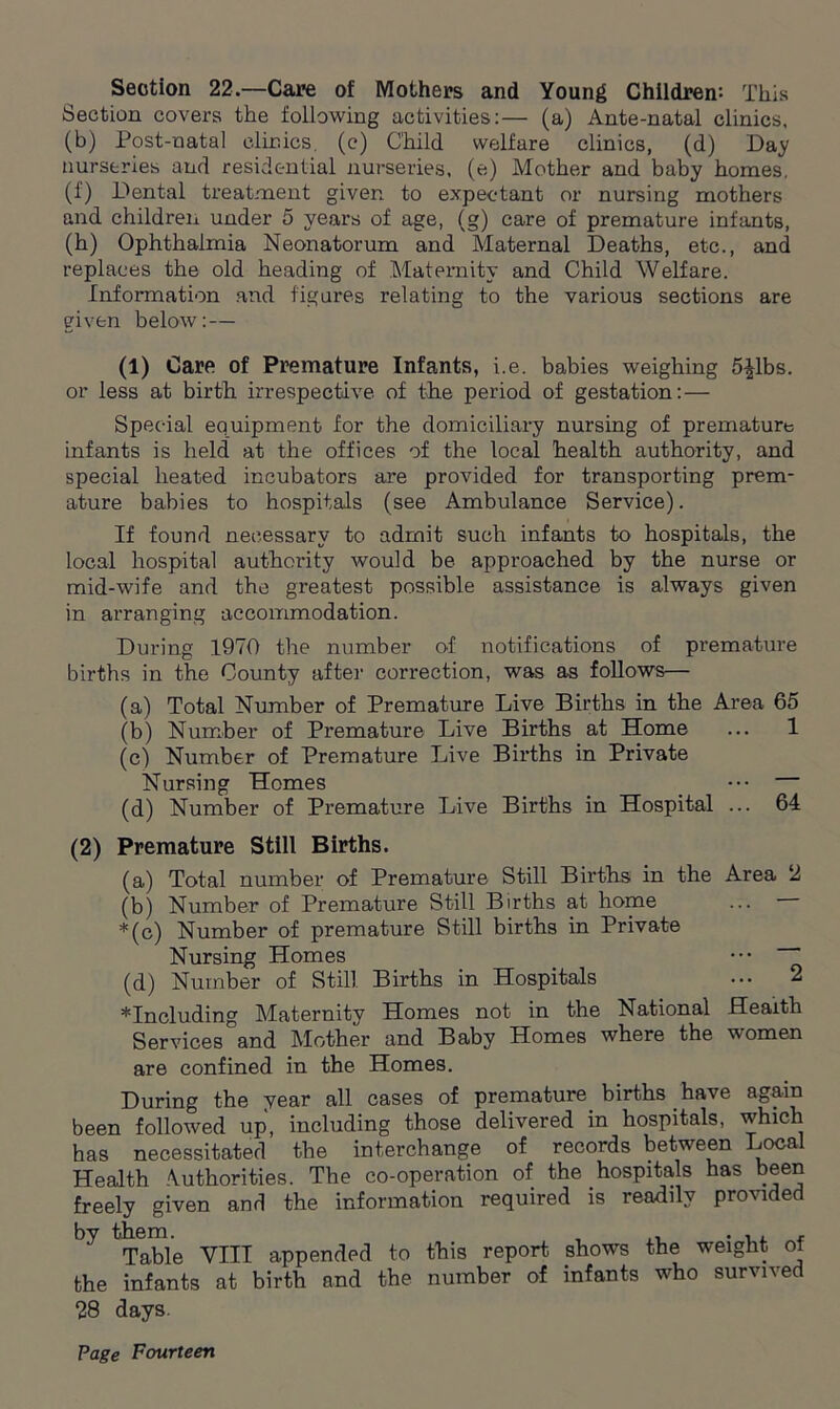 Section 22—Care of Mothers and Young Children; This Section covers the following activities:— (a) Ante-natal clinics, (b) Post-natal clinics, (c) Child welfare clinics, (d) Day nurseries and residential nurseries, (e) Mother and baby homes, (f) Dental treatment given to expectant or nursing mothers and children under 5 years of age, (g) care of premature infants, (h) Ophthalmia Neonatorum and Maternal Deaths, etc., and replaces the old heading of Maternity and Child Welfare. Information and figures relating to the various sections are given below: — (1) Care of Premature Infants, i.e. babies weighing 5£lbs. or less at birth irrespective of the period of gestation:— Special equipment for the domiciliary nursing of premature infants is held at the offices of the local health authority, and special heated incubators are provided for transporting prem- ature babies to hospitals (see Ambulance Service). If found necessary to admit such infants to hospitals, the local hospital authority would be approached by the nurse or mid-wife and the greatest possible assistance is always given in arranging accommodation. During 1970 the number of notifications of premature births in the County after correction, was as follows— (a) Total Number of Premature Live Births in the Area 65 (b) Number of Premature Live Births at Home ... 1 (c) Number of Premature Live Births in Private Nursing Homes ••• — (d) Number of Premature Live Births in Hospital ... 64 (2) Premature Still Births. (a) Total number of Premature Still Births in the Area 2 (b) Number of Premature Still Births at home ... *(c) Number of premature Still births in Private Nursing Homes _ ••• ~~ (d) Number of Still Births in Hospitals ... 2 including Maternity Homes not in the National Health Services°and Mother and Baby Homes where the women are confined in the Homes. During the year all cases of premature births have again been followed up, including those delivered in hospitals, which has necessitated the interchange of records between Local Health Authorities. The co-operation of the hospitals has been freely given and the information required is readily provided by them. , ,, . , . . Table VIII appended to this report shows the weight of the infants at birth and the number of infants who survived 28 days.