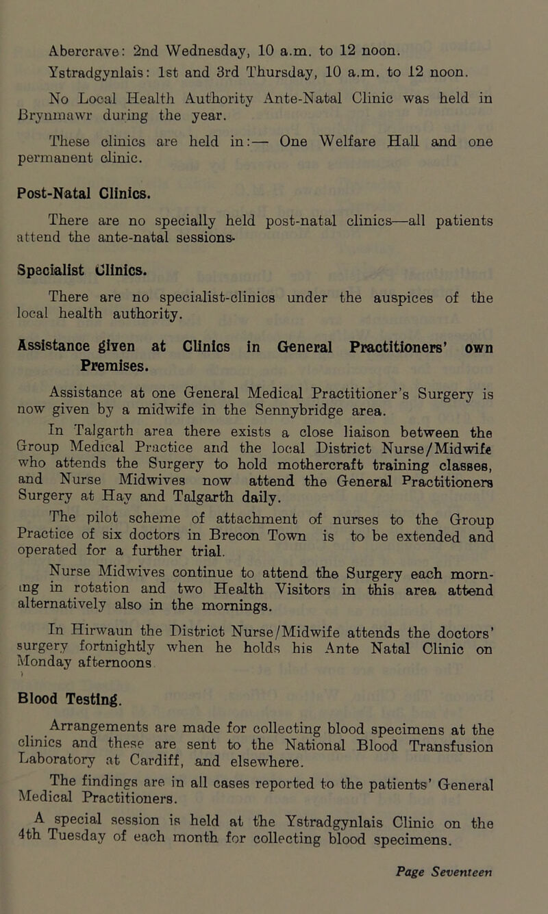 Abercrave: 2nd Wednesday, 10 a.m. to 12 noon. Ystradgyniais: 1st and 3rd Thursday, 10 a.m. to 12 noon. No Local Health Authority Ante-Natal Clinic was held in Brynmawr during the year. These clinics are held in:— One Welfare Hall and one permanent clinic. Post-Natal Clinics. There are no specially held post-natal clinics—all patients attend the ante-natal sessions* Specialist Clinics. There are no specialist-clinics under the auspices of the local health authority. Assistance given at Clinics in General Practitioners’ own Premises. Assistance at one General Medical Practitioner’s Surgery is now given by a midwife in the Sennybridge area. In Talgarth area there exists a close liaison between the Group Medical Practice and the local District Nurse/Midwife who attends the Surgery to hold mothercraft training classes, and Nurse Midwives now attend the General Practitioners Surgery at Hav and Talgarth daily. The pilot scheme of attachment of nurses to the Group Practice of six doctors in Brecon Town is to be extended and operated for a further trial. Nurse Midwives continue to attend the Surgery each morn- ing in rotation and two Health Visitors in this area attend alternatively also in the mornings. In Hirwaun the District Nurse/Midwife attends the doctors’ surgery fortnightly when he holds his Ante Natal Clinic on Monday afternoons ) Blood Testing. Arrangements are made for collecting blood specimens at the clinics and these are sent to the National Blood Transfusion Laboratory at Cardiff, and elsewhere. The findings are. in all cases reported to the patients’ General Medical Practitioners. A special session is held at the Ystradgyniais Clinic on the 4th Tuesday of each month for collecting blood specimens.