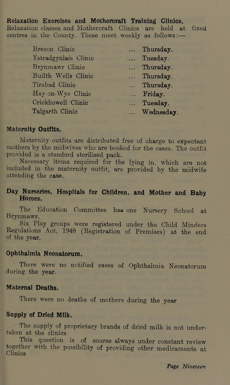 Relaxation Exercises and Mothercraft Training Clinics. Relaxation classes and Mothercraft Clinics are held at fixed centres in the County. These meet weekly as follows: — Brecon Clinic ... Thursday. Ystradgynlais Clinic ... Tuesday. Brynmawr Clinic ... Thursday. Builth Wells Clinic ... Thursday. Tirabad Clinic ... Thursday. Hay-on-Wye Clinic ... Friday. Crickhowell Clinic ... Tuesday. Talgarth Clinic ... Wednesday. Maternity Outfits. Maternity outfits are distributed free of charge to expectant mothers by the midwives who are booked for the cases. The outfit provided is a standard sterilised pack. Necessary items required for the lying in, which are not included in the maternity outfit, are provided by the midwife attending the case. Day Nurseries, Hospitals for Children, and Mother and Baby Homes. The Education Committee haa one Nursery School at Brvnmawr. Six Play groups were registered under the Child Minders Regulations Act, 1948 (Registration of Premises) at the end of the year. Ophthalmia Neonatorum. There were no notified cases of Ophthalmia Neonatorum during the year. Maternal Deaths. There were no deaths of mothers during the year Supply of Dried Milk. The supply of proprietary brands of dried milk is not under- taken at the clinics This question is of course always under constant review together with the possibility of providing other medicaments at Clinics
