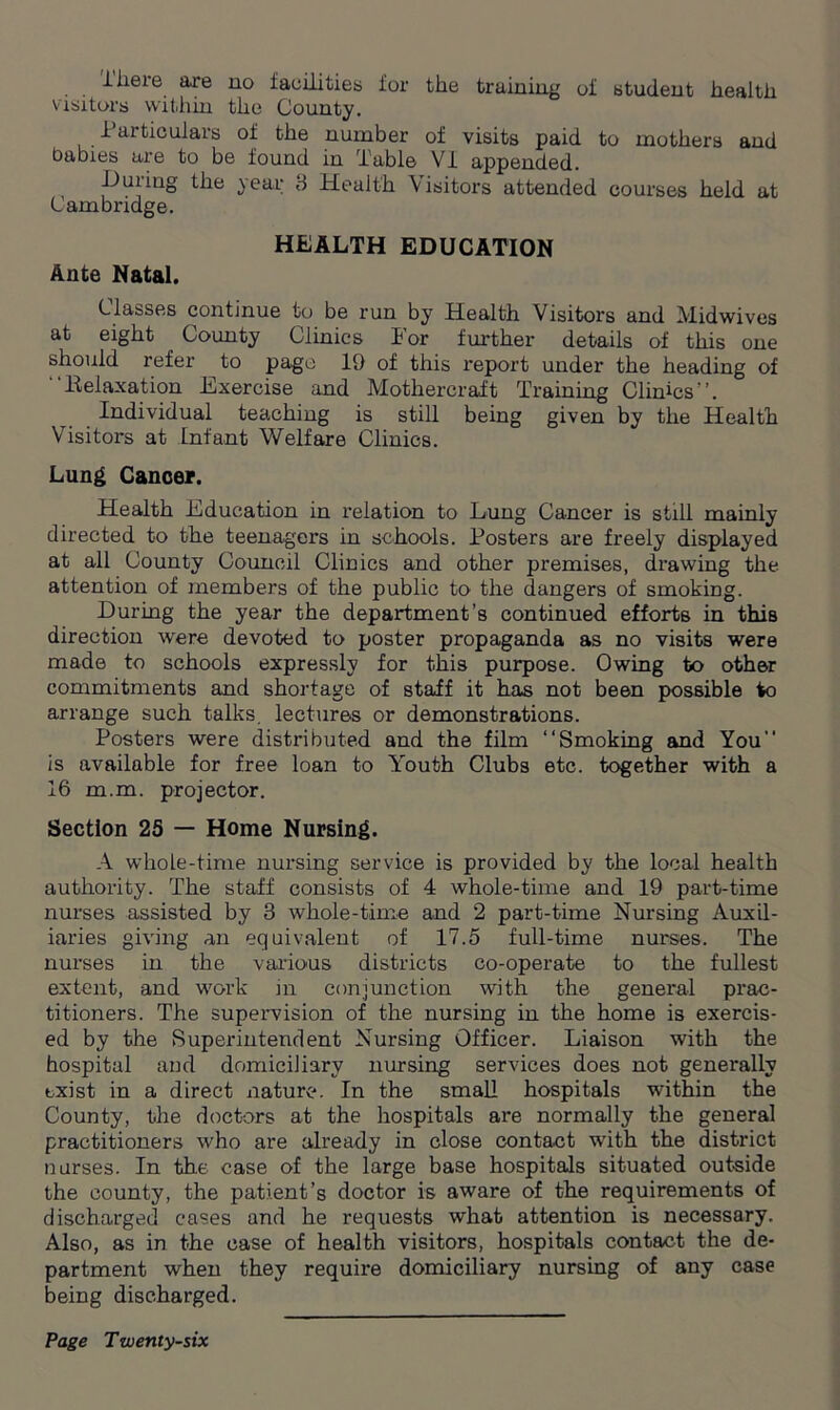 iheie aie no facilities for the training oi student health visitors within the County. laiticulars of the number of visits paid to mothers and babies are to be found in Table VI appended. Duiiug the year 3 Health Visitors attended courses held at Cambridge. HEALTH EDUCATION Ante Natal. Classes continue to be run by Health Visitors and Midwives at eight County Clinics For further details of this one should refer to page 19 of this report under the heading of Beiaxation Exercise and Mothercraft Training Clinics”. Individual teaching is still being given by the Health Visitors at Infant Welfare Clinics. Lung Cancer. Health Education in relation to Lung Cancer is still mainly directed to the teenagers in schools. Fosters are freely displayed at all County Council Clinics and other premises, drawing the attention of members of the public to the dangers of smoking. During the year the department’s continued efforts in thiB direction were devoted to poster propaganda as no visits were made to schools expressly for this purpose. Owing to other commitments and shortage of staff it has not been possible to arrange such talks, lectures or demonstrations. Posters were distributed and the film ‘‘Smoking and You” is available for free loan to Y'outh Clubs etc. together with a 16 m.m. projector. Section 25 — Home Nursing. A whole-time nursing service is provided by the local health authority. The staff consists of 4 whole-time and 19 part-time nurses assisted by 3 whole-time and 2 part-time Nursing Auxil- iaries giving an equivalent of 17.5 full-time nurses. The nurses in the various districts co-operate to the fullest extent, and work in conjunction with the general prac- titioners. The supervision of the nursing in the home is exercis- ed by the Superintendent Nursing Officer. Liaison with the hospital and domiciliary nursing services does not generally exist in a direct nature. In the small hospitals within the County, the doctors at the hospitals are normally the general practitioners who are already in close contact with the district nurses. In the case of the large base hospitals situated out-side the county, the patient’s doctor is aware of the requirements of discharged cases and he requests what attention is necessary. Also, as in the case of health visitors, hospitals contact the de- partment when they require domiciliary nursing of any case being discharged.