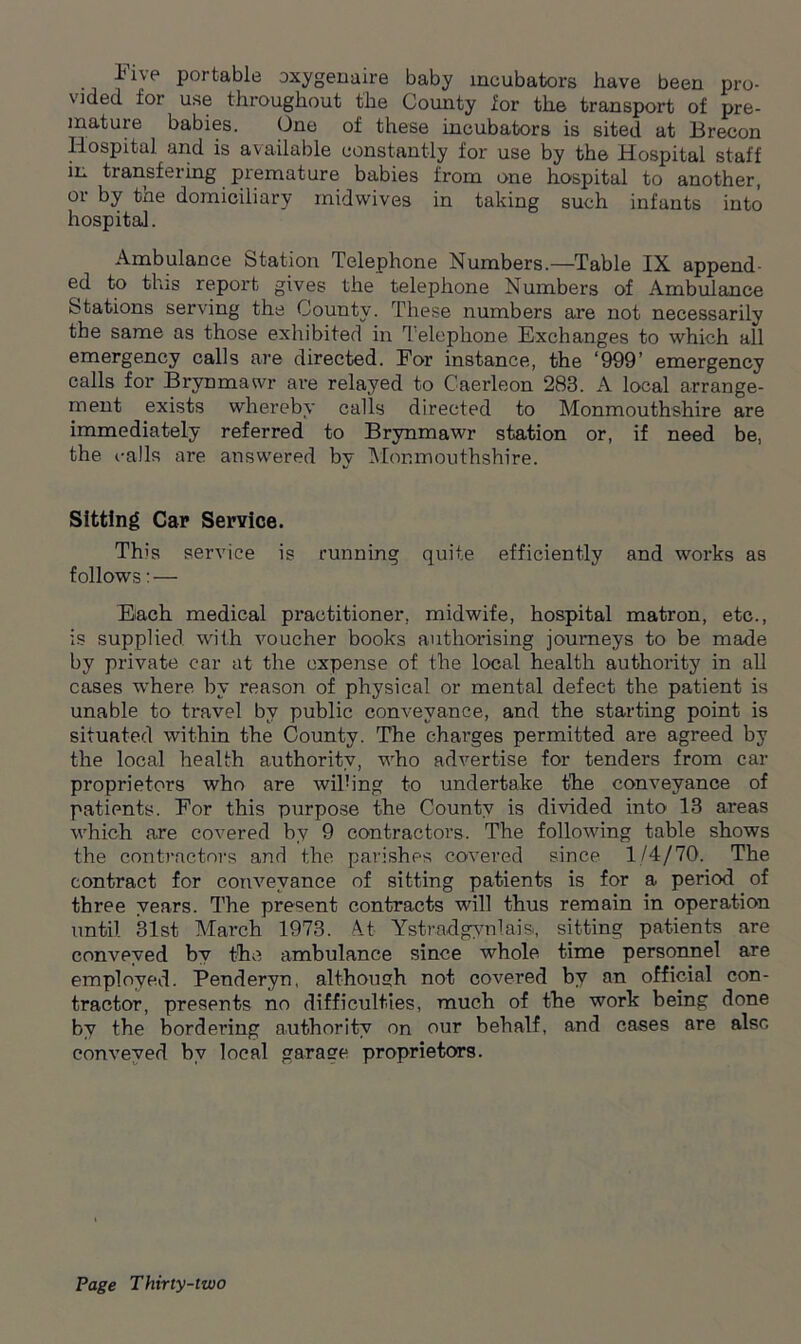 Five portable oxygenaire baby incubators have been pro- vided for use throughout the County for the transport of pre- mature babies. One of these incubators is sited at Brecon Hospital and is available constantly for use by the Hospital staff in transfering premature babies from one hospital to another, or by the domiciliary midwives in taking such infants into hospital. Ambulance Station Telephone Numbers.—Table IX append- ed to this report gives the telephone Numbers of Ambulance Stations serving the County. These numbers are not necessarily the same as those exhibited in Telephone Exchanges to which all emergency calls are directed. For instance, the ‘999’ emergency calls for Brynmawr are relayed to Caerleon 283. A local arrange- ment exists whereby calls directed to Monmouthshire are immediately referred to Brynmawr station or, if need be, the calls are answered by Monmouthshire. Sitting Car Service. This service is running quite efficiently and works as follows: — Each medical practitioner, midwife, hospital matron, etc., is supplied with voucher books authorising journeys to be made by private car at the expense of the local health authority in all cases where by reason of physical or mental defect the patient is unable to travel by public conveyance, and the starting point is situated within the County. The charges permitted are agreed by the local health authority, who advertise for tenders from car proprietors who are willing to undertake the conveyance of patients. For this purpose the County is divided into 13 areas which are covered by 9 contractors. The following table shows the contractors and the parishes covered since 1/4/70. The contract for conveyance of sitting patients is for a period of three years. The present contracts will thus remain in operation until. 31st March 1973. A_t Ystradgynlais, sitting patients are conveyed by the ambulance since whole time personnel are employed. Penderyn, although not covered by an official con- tractor, presents no difficulties, much of the work being done by the bordei’ing authority on our behalf, and cases are also conveyed by local garase proprietors.