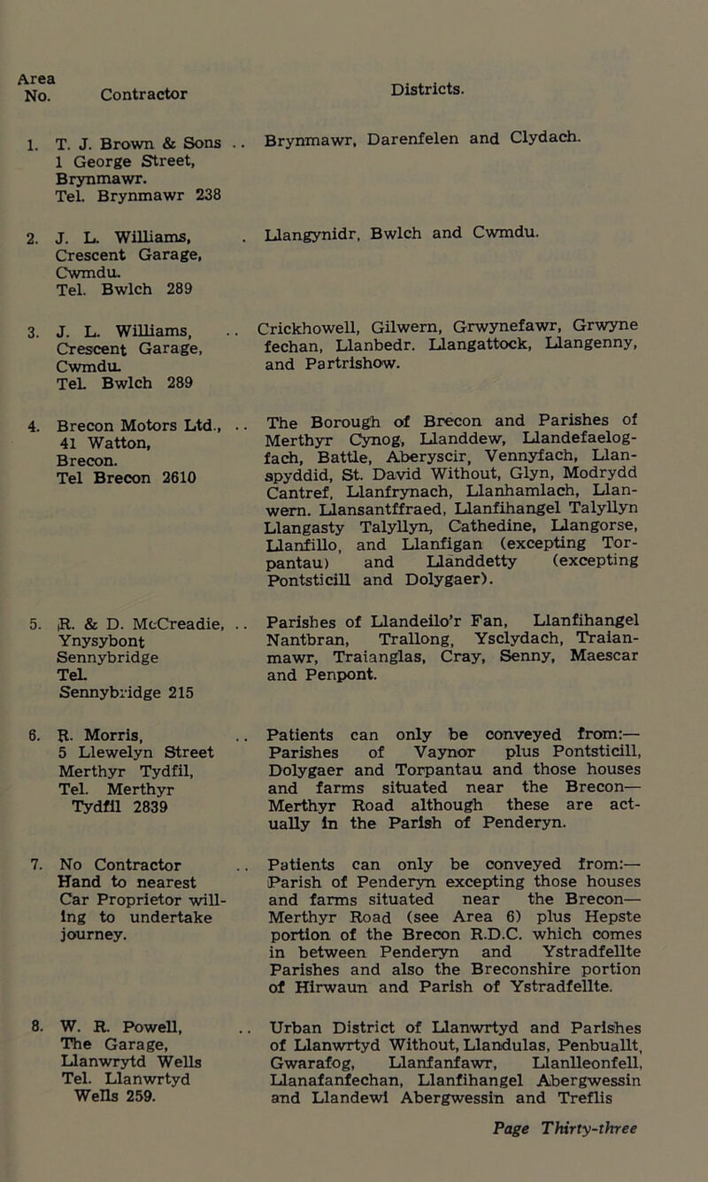 No. Contractor Districts. 1. T. J. Brown & Sons . 1 George Street, Brynmawr. Tel. Brynmawr 238 . Brynmawr, Darenfelen and Clydach. 2. J. L. Williams, Crescent Garage, Cwmdu. Tel. Bwlch 289 . Llangynidr, Bwlch and Cwmdu. 3. J. L. Williams, Crescent Garage, Cwmdu. TeL Bwlch 289 Crickhowell, Gilwern, Grwynefawr, Grwyne fechan, Llanbedr. Llangattock, Llangenny, and Partrishow. 4. Brecon Motors Ltd., . 41 Watton, Brecon. Tel Brecon 2610 The Borough of Brecon and Parishes of Merthyr Cynog, Llanddew, Llandefaelog- fach, Battle, Aberyscir, Vennyfach, Llan- spyddid, St. David Without, Glyn, Modrydd Cantref, Llanfrynach, Llanhamlach, Llan- wern. Llansantffraed, Llanfihangel Talyllyn Llangasty Talyllyn, Cathedine, Llangorse, Llanfillo, and Llanfigan (excepting Tor- pantau) and Uanddetty (excepting Pontsticill and Dolygaer). 5. |R. & D. McCreadie, . Ynysybont Sennybridge Tel. Sennybridge 215 . Parishes of Llandeilo’r Fan, Llanfihangel Nantbran, Trallong, Ysclydach, Traian- mawr, Traianglas, Cray, Senny, Maescar and Penpont. 6. R. Morris, 5 Llewelyn Street Merthyr Tydfil, Tel. Merthyr Tydfil 2839 . Patients can only be conveyed from:— Parishes of Vaynor plus Pontsticill, Dolygaer and Torpantau and those houses and farms situated near the Brecon— Merthyr Road although these are act- ually In the Parish of Penderyn. 7. No Contractor Hand to nearest Car Proprietor will- ing to undertake journey. . Patients can only be conveyed from:— Parish of Penderyn excepting those houses and farms situated near the Brecon— Merthyr Road (see Area 6) plus Hepste portion of the Brecon R.D.C. which comes in between Penderyn and Ystradfellte Parishes and also the Breconshire portion of Hirwaun and Parish of Ystradfellte. 8. W. R. Powell, The Garage, Llanwrytd Wells Tel. Llanwrtyd Wells 259. .. Urban District of Llanwrtyd and Parishes of Llanwrtyd Without, Llandulas, Penbuallt, Gwarafog, Llanfanfawr, Llanlleonfell, Llanafanfechan, Llanfihangel Abergwessin and Llandewi Abergwessin and Treflis